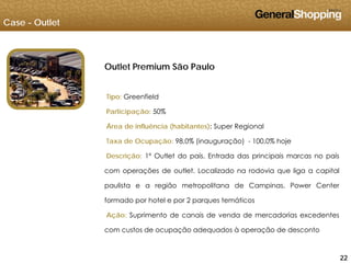 Case - Outlet
Outlet Premium São PauloOutlet Premium São Paulo
Tipo: GreenfieldTipo: Greenfield
Participação: 50%
Área de influência (habitantes): Super Regional
Taxa de Ocupação: 98,0% (inauguração) - 100,0% hoje
Descrição: 1º Outlet do país. Entrada das principais marcas no país
com operações de outlet. Localizado na rodovia que liga a capital
paulista e a região metropolitana de Campinas. Power Center
formado por hotel e por 2 parques temáticos
Ação: Suprimento de canais de venda de mercadorias excedentes
com custos de ocupação adequados à operação de desconto
222222
com custos de ocupação adequados à operação de desconto
 
