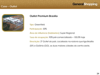 Case - Outlet
Outlet Premium Brasília
Tipo: Greenfield
Participação: 50%
Área de influência (habitantes): Super Regional
Taxa de ocupação: 90% pré-comercializado – 100 0% hojeTaxa de ocupação: 90% pré-comercializado – 100,0% hoje
Descrição: 2º Outlet do país. Localizado na rodovia que liga Brasília
(DF) a Goiânia (GO), as duas maiores cidades do centro-oeste.
242424
 