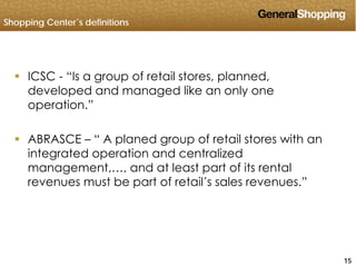 Shopping Center´s definitions
 ICSC - “Is a group of retail stores, planned,
developed and managed like an only one
operation.”
 ABRASCE – “ A planed group of retail stores with an
integrated operation and centralized
management and at least part of its rentalmanagement,…, and at least part of its rental
revenues must be part of retail´s sales revenues.”
151515
 