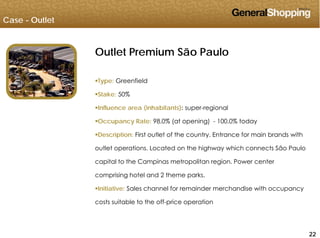 Case - Outlet
Outlet Premium São Paulo
Type: Greenfield
Stake: 50%
Influence area (inhabitants): super-regional
O R t 98 0% ( t i ) 100 0% t dOccupancy Rate: 98.0% (at opening) - 100.0% today
Description: First outlet of the country. Entrance for main brands with
outlet operations Located on the highway which connects São Paulooutlet operations. Located on the highway which connects São Paulo
capital to the Campinas metropolitan region. Power center
comprising hotel and 2 theme parks.
Initiative: Sales channel for remainder merchandise with occupancy
costs suitable to the off-price operation
222222
 