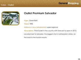 Case - Outlet
Outlet Premium Salvador
Type: Greenfield
Stake: 98%
Influence area (inhabitants): super-regional
Description: Third Outlet in the country with forecast to open in 2013.
Located next to Salvador, the biggest city in northeastern states, on
the road to the tourism resortsthe road to the tourism resorts.
262626
 