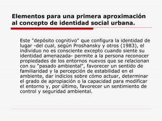 Elementos para una primera aproximación
al concepto de identidad social urbana.


  Este "depósito cognitivo" que configura la identidad de
  lugar -del cual, según Proshansky y otros (1983), el
  individuo no es consciente excepto cuando siente su
  identidad amenazada- permite a la persona reconocer
  propiedades de los entornos nuevos que se relacionan
  con su "pasado ambiental", favorecer un sentido de
  familiaridad y la percepción de estabilidad en el
  ambiente, dar indicios sobre cómo actuar, determinar
  el grado de apropiación o la capacidad para modificar
  el entorno y, por último, favorecer un sentimiento de
  control y seguridad ambiental.
 