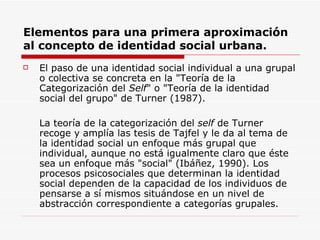 Elementos para una primera aproximación
al concepto de identidad social urbana.
   El paso de una identidad social individual a una grupal
    o colectiva se concreta en la "Teoría de la
    Categorización del Self" o "Teoría de la identidad
    social del grupo" de Turner (1987).

    La teoría de la categorización del self de Turner
    recoge y amplía las tesis de Tajfel y le da al tema de
    la identidad social un enfoque más grupal que
    individual, aunque no está igualmente claro que éste
    sea un enfoque más "social" (Ibáñez, 1990). Los
    procesos psicosociales que determinan la identidad
    social dependen de la capacidad de los individuos de
    pensarse a sí mismos situándose en un nivel de
    abstracción correspondiente a categorías grupales.
 