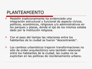 PLANTEAMIENTO
   Medellín tradicionalmente ha evidenciado una
    integración estructural y funcional de aspecto cívicos,
    políticos, económicos, religiosos y/o administrativos en
    los parques y plazas, donde el eje de los mismos estaba
    dado por la institución religiosa.

   Con el paso del tiempo las relaciones entre los
    habitantes de la ciudad se fueron “descentrando”.

   Los cambios urbanísticos trajeron transformaciones no
    sólo de orden arquitectónico sino también relacional
    entre los habitantes de la ciudad, las cuales no se
    explicitan en las políticas de reordenamiento urbano.
 