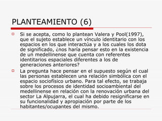 PLANTEAMIENTO (6)
   Si se acepta, como lo plantean Valera y Pool(1997),
    que el sujeto establece un vínculo identitario con los
    espacios en los que interactúa y a los cuales los dota
    de significado, ¿nos haría pensar esto en la existencia
    de un medellinense que cuenta con referentes
    identitarios espaciales diferentes a los de
    generaciones anteriores?
   La pregunta hace pensar en el supuesto según el cual
    las personas establecen una relación simbólica con el
    espacio sociofísico urbano. Para tal efecto, se trabaja
    sobre los procesos de identidad socioambiental del
    medellinense en relación con la renovación urbana del
    sector La Alpujarra, el cual ha debido resignificarse en
    su funcionalidad y apropiación por parte de los
    habitantes/ocupantes del mismo.
 