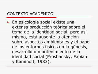 CONTEXTO ACADÉMICO
   En psicología social existe una
    extensa producción teórica sobre el
    tema de la identidad social, pero así
    mismo, está ausente la atención
    sobre aspectos ambientales y el papel
    de los entornos físicos en la génesis,
    desarrollo o mantenimiento de la
    identidad social (Proshansky, Fabian
    y Kaminoff, 1983).
 