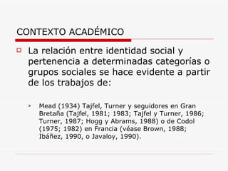 CONTEXTO ACADÉMICO
   La relación entre identidad social y
    pertenencia a determinadas categorías o
    grupos sociales se hace evidente a partir
    de los trabajos de:

       Mead (1934) Tajfel, Turner y seguidores en Gran
        Bretaña (Tajfel, 1981; 1983; Tajfel y Turner, 1986;
        Turner, 1987; Hogg y Abrams, 1988) o de Codol
        (1975; 1982) en Francia (véase Brown, 1988;
        Ibáñez, 1990, o Javaloy, 1990).
 