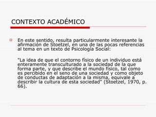 CONTEXTO ACADÉMICO

   En este sentido, resulta particularmente interesante la
    afirmación de Stoetzel, en una de las pocas referencias
    al tema en un texto de Psicología Social:

    "La idea de que el contorno físico de un individuo está
    enteramente transculturado a la sociedad de la que
    forma parte, y que describe el mundo físico, tal como
    es percibido en el seno de una sociedad y como objeto
    de conductas de adaptación a la misma, equivale a
    describir la cultura de esta sociedad" (Stoetzel, 1970, p.
    66).
 