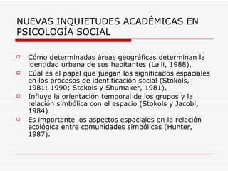 NUEVAS INQUIETUDES ACADÉMICAS EN
PSICOLOGÍA SOCIAL

   Cómo determinadas áreas geográficas determinan la
    identidad urbana de sus habitantes (Lalli, 1988),
   Cúal es el papel que juegan los significados espaciales
    en los procesos de identificación social (Stokols,
    1981; 1990; Stokols y Shumaker, 1981),
   Influye la orientación temporal de los grupos y la
    relación simbólica con el espacio (Stokols y Jacobi,
    1984)
   Es importante los aspectos espaciales en la relación
    ecológica entre comunidades simbólicas (Hunter,
    1987).
 