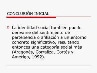 CONCLUSIÓN INICIAL


   La identidad social también puede
    derivarse del sentimiento de
    pertenencia o afiliación a un entorno
    concreto significativo, resultando
    entonces una categoría social más
    (Aragonés, Corraliza, Cortés y
    Amérigo, 1992).
 