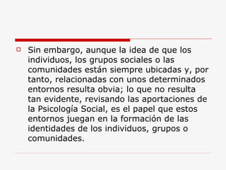    Sin embargo, aunque la idea de que los
    individuos, los grupos sociales o las
    comunidades están siempre ubicadas y, por
    tanto, relacionadas con unos determinados
    entornos resulta obvia; lo que no resulta
    tan evidente, revisando las aportaciones de
    la Psicología Social, es el papel que estos
    entornos juegan en la formación de las
    identidades de los individuos, grupos o
    comunidades.
 