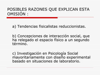 POSIBLES RAZONES QUE EXPLICAN ESTA
OMISIÓN :


  a) Tendencias fisicalistas reduccionistas.

  b) Concepciones de interacción social, que
  ha relegado el espacio físico a un segundo
  término.

  c) Investigación en Psicología Social
  mayoritariamente con diseño experimental
  basado en situaciones de laboratorio.
 