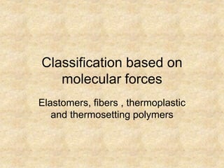 Classification based on
molecular forces
Elastomers, fibers , thermoplastic
and thermosetting polymers
 