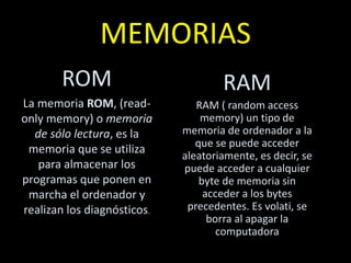 MEMORIAS
ROM
La memoria ROM, (read-
only memory) o memoria
de sólo lectura, es la
memoria que se utiliza
para almacenar los
programas que ponen en
marcha el ordenador y
realizan los diagnósticos.
RAM
RAM ( random access
memory) un tipo de
memoria de ordenador a la
que se puede acceder
aleatoriamente, es decir, se
puede acceder a cualquier
byte de memoria sin
acceder a los bytes
precedentes. Es volati, se
borra al apagar la
computadora
 