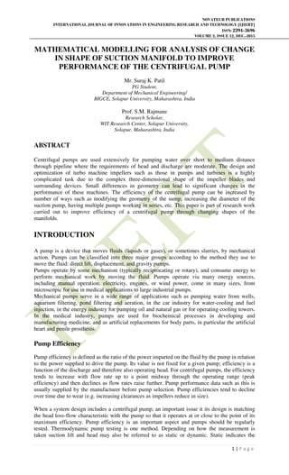 NOVATEUR PUBLICATIONS
INTERNATIONAL JOURNAL OF INNOVATIONS IN ENGINEERING RESEARCH AND TECHNOLOGY [IJIERT]
ISSN: 2394-3696
VOLUME 2, ISSUE 12, DEC.-2015
1 | P a g e
MATHEMATICAL MODELLING FOR ANALYSIS OF CHANGE
IN SHAPE OF SUCTION MANIFOLD TO IMPROVE
PERFORMANCE OF THE CENTRIFUGAL PUMP
Mr. Suraj K. Patil
PG Student,
Department of Mechanical Engineering/
BIGCE, Solapur University, Maharashtra, India
Prof. S.M. Rajmane
Research Scholar,
WIT Research Center, Solapur University,
Solapur, Maharashtra, India
ABSTRACT
Centrifugal pumps are used extensively for pumping water over short to medium distance
through pipeline where the requirements of head and discharge are moderate. The design and
optimization of turbo machine impellers such as those in pumps and turbines is a highly
complicated task due to the complex three-dimensional shape of the impeller blades and
surrounding devices. Small differences in geometry can lead to significant changes in the
performance of these machines. The efficiency of the centrifugal pump can be increased by
number of ways such as modifying the geometry of the sump, increasing the diameter of the
suction pump, having multiple pumps working in series, etc. This paper is part of research work
carried out to improve efficiency of a centrifugal pump through changing shapes of the
manifolds.
INTRODUCTION
A pump is a device that moves fluids (liquids or gases), or sometimes slurries, by mechanical
action. Pumps can be classified into three major groups according to the method they use to
move the fluid: direct lift, displacement, and gravity pumps.
Pumps operate by some mechanism (typically reciprocating or rotary), and consume energy to
perform mechanical work by moving the fluid. Pumps operate via many energy sources,
including manual operation, electricity, engines, or wind power, come in many sizes, from
microscopic for use in medical applications to large industrial pumps.
Mechanical pumps serve in a wide range of applications such as pumping water from wells,
aquarium filtering, pond filtering and aeration, in the car industry for water-cooling and fuel
injection, in the energy industry for pumping oil and natural gas or for operating cooling towers.
In the medical industry, pumps are used for biochemical processes in developing and
manufacturing medicine, and as artificial replacements for body parts, in particular the artificial
heart and penile prosthesis.
Pump Efficiency
Pump efficiency is defined as the ratio of the power imparted on the fluid by the pump in relation
to the power supplied to drive the pump. Its value is not fixed for a given pump; efficiency is a
function of the discharge and therefore also operating head. For centrifugal pumps, the efficiency
tends to increase with flow rate up to a point midway through the operating range (peak
efficiency) and then declines as flow rates raise further. Pump performance data such as this is
usually supplied by the manufacturer before pump selection. Pump efficiencies tend to decline
over time due to wear (e.g. increasing clearances as impellers reduce in size).
When a system design includes a centrifugal pump, an important issue it its design is matching
the head loss-flow characteristic with the pump so that it operates at or close to the point of its
maximum efficiency. Pump efficiency is an important aspect and pumps should be regularly
tested. Thermodynamic pump testing is one method. Depending on how the measurement is
taken suction lift and head may also be referred to as static or dynamic. Static indicates the
 