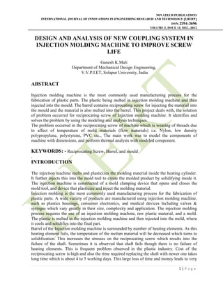 NOVATEUR PUBLICATIONS
INTERNATIONAL JOURNAL OF INNOVATIONS IN ENGINEERING RESEARCH AND TECHNOLOGY [IJIERT]
ISSN: 2394-3696
VOLUME 2, ISSUE 12, DEC.-2015
1 | P a g e
DESIGN AND ANALYSIS OF NEW COUPLING SYSTEM IN
INJECTION MOLDING MACHINE TO IMPROVE SCREW
LIFE
Ganesh K.Mali
Department of Mechanical Design Engineering,
V.V.P.I.ET, Solapur University, India
ABSTRACT
Injection molding machine is the most commonly used manufacturing process for the
fabrication of plastic parts. The plastic being melted in injection molding machine and then
injected into the mould. The barrel contains reciprocating screw for injecting the material into
the mould and the material is also melted into the barrel. This project deals with, the solution
of problem occurred for reciprocating screw of Injection molding machine. It identifies and
solves the problem by using the modeling and analysis techniques.
The problem occurred in the reciprocating screw of machine which is wearing of threads due
to affect of temperature of mold materials (flow materials) i.e. Nylon, low density
polypropylene, polystyrene, PVC etc., The main work was to model the components of
machine with dimensions, and perform thermal analysis with modeled component.
KEYWORDS: - Reciprocating Screw, Barrel, and mould
.
INTRODUCTION
The injection machine melts and plasticizes the molding material inside the heating cylinder.
It further injects this into the mold tool to create the molded product by solidifying inside it.
The injection machine is constructed of a mold clamping device that opens and closes the
mold tool, and device that plasticize and inject the molding material.
Injection molding is the most commonly used manufacturing process for the fabrication of
plastic parts. A wide variety of products are manufactured using injection molding machine,
such as plastics housings, consumer electronics, and medical devices Including valves &
syringes which vary greatly in their size, complexity and application. The injection molding
process requires the use of an injection molding machine, raw plastic material, and a mold.
The plastic is melted in the injection molding machine and then injected into the mold, where
it cools and solidifies into the final part.
Barrel of the Injection molding machine is surrounded by number of heating elements. As this
heating element fails, the temperature of the molten material will be decreased which turns to
solidification. This increases the stresses on the reciprocating screw which results into the
failure of the shaft. Sometimes it is observed that shaft fails though there is no failure of
heating elements. This is frequent problem observed in the plastic industry. Cost of the
reciprocating screw is high and also the time required replacing the shaft with newer one takes
long time which is about 4 to 5 working days. This large loss of time and money leads to very
 