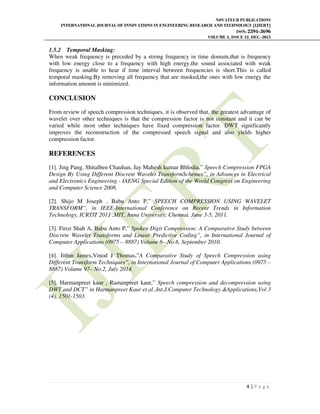 NOVATEUR PUBLICATIONS
INTERNATIONAL JOURNAL OF INNOVATIONS IN ENGINEERING RESEARCH AND TECHNOLOGY [IJIERT]
ISSN: 2394-3696
VOLUME 2, ISSUE 12, DEC.-2015
4 | P a g e
1.5.2 Temporal Masking:
When weak frequency is preceded by a strong frequency in time domain,that is frequency
with low energy close to a frequency with high energy,the sound associated with weak
frequency is unable to hear if time interval between frequencies is short.This is called
temporal masking.By removing all frequency that are masked,the ones with low energy the
information amount is minimized.
CONCLUSION
From review of speech compression techniques, it is observed that, the greatest advantage of
wavelet over other techniques is that the compression factor is not constant and it can be
varied while most other techniques have fixed compression factor. DWT significantly
improves the reconstruction of the compressed speech signal and also yields higher
compression factor.
REFERENCES
[1]. Jing Pang, Shitalben Chauhan, Jay Mahesh kumar Bhlodia,” Speech Compression FPGA
Design By Using Different Discrete Wavelet TransformSchemes”, in Advances in Electrical
and Electronics Engineering - IAENG Special Edition of the World Congress on Engineering
and Computer Science 2008.
[2]. Shijo M Joseph , Babu Anto P,” SPEECH COMPRESSION USING WAVELET
TRANSFORM”, in IEEE-International Conference on Recent Trends in Information
Technology, ICRTIT 2011 ,MIT, Anna University, Chennai. June 3-5, 2011.
[3]. Firoz Shah A, Babu Anto P,” Spoken Digit Compression: A Comparative Study between
Discrete Wavelet Transforms and Linear Predictive Coding”, in International Journal of
Computer Applications (0975 – 8887) Volume 6– No.6, September 2010.
[4]. Jithin James,Vinod J Thomas,”A Comparative Study of Speech Compression using
Different Transform Techniques”, in International Journal of Computer Applications (0975 –
8887) Volume 97– No.2, July 2014.
[5]. Harmanpreet kaur , Ramanpreet kaur,” Speech compression and decompression using
DWT and DCT” in Harmanpreet Kaur et al ,Int.J.Computer Technology &Applications,Vol 3
(4), 1501-1503.
 