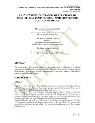 NOVATEUR PUBLICATIONS
INTERNATIONAL JOURNAL OF INNOVATIONS IN ENGINEERING RESEARCH AND TECHNOLOGY [IJIERT]
ISSN: 2394-3696
VOLUME 2, ISSUE 12, DEC.-2015
1 | P a g e
A REVIEW ON IMPROVEMENT OF EFFICIENCY OF
CENTRIFUGAL PUMP THROUGH MODIFICATIONS IN
SUCTION MANIFOLD
Mr. Amitkumar Bhimrao Salunkhe
Vice Principal,
Shree Shivajirao Deshmukh Institute of Technology,
Red-Shirala, Maharashtra, India
Mr. Ranjit Ganaptrao Todkar
Professor,
Department of Mechanical Engineering/
ADCET, Shivaji University, Maharashtra, India
Mr. Kedar Madanrao Relekar
HOD,
Shree Shivajirao Deshmukh Institute of Technology,
Red-Shirala, Maharashtra, India
ABSTRACT
The paper reviews the literature available on the improvement of efficiency of centrifugal
pump through modification in suction manifolds. The paper discusses the available material
of performance improvement through various parameters and mainly focuses on the research
related to manifold modifications.
INTRODUCTION
1.1 Pump
A pump is a device that moves fluids (liquids or gases), or sometimes slurries, by mechanical
action. Pumps are classified into three major groups according to the method they use to
move the fluid: direct lift, displacement, and gravity pumps.
Pumps operation is by some mechanism (typically reciprocating or rotary), and consume
energy to perform mechanical work by moving the fluid. Pumps operate via many energy
sources, including manual operation, electricity, engines, or wind power, come in many sizes,
from microscopic for use in medical applications to large industrial pumps.
Mechanical pumps are used in a wide range of applications such as pumping water from
wells, aquarium filtering, pond filtering and aeration, in the car industry for water-cooling
and fuel injection, in the energy industry for pumping oil and natural gas or for operating
cooling towers.
 