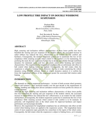 NOVATEUR PUBLICATIONS
INTERNATIONAL JOURNAL OF INNOVATIONS IN ENGINEERING RESEARCH AND TECHNOLOGY [IJIERT]
ISSN: 2394-3696
VOLUME 2, ISSUE 12, DEC.-2015
1 | P a g e
LOW PROFILE TIRE IMPACT ON DOUBLE WISHBONE
SUSPENSION
Prashant Bhat
CAE/MBD-PD,
Marsh Consultancy of Excellence,
Pune, India
Prof. Ravindra R. Navthar
Dept. of Mechanical Engineering,
PDVVP College of Engineering ,
Ahmednagar, India
ABSTRACT
High cornering and inclination stiffness characteristics of these lower profile tires have
benefited the steering and yaw responses of the modern vehicle, the associated increase in
radial stiffness has reduced the tire’s effectiveness as an isolator for ride comfort and
harshness. Consequently, the modern suspension system has to ameliorate this loss of tire
compliance while retaining accurate wheel control if ride comfort is to be maintaining, for
justifying the need, the new suspension System has to design and validate through multibody
dynamics for minimum castor trail loss and elastic centre while breaking and isolation
characteristics. This requirement for longitudinal compliance has an unfortunate side effect on
hub control when braking forces are applied. Consequently, the hub rotates when the
suspension is subject to braking forces. However, this has to study considering the vehicle
dynamics using ADAMS software. Based on vehicle dynamics analysis it is confirm the
lower the longitudinal stiffness of the suspension, greater the associated hub rotation under
braking.
INTRODUCTION
The demands on vehicle suspension performance – in terms of both accurate wheel geometry
control and isolation – have increased steadily over the past decade as the requirements of
steering, handling and styling have driven carmakers toward ever-lower profile tire choices of
a larger diameter.
Although the high cornering and inclination stiffness characteristics of these lower profile
tires have benefited the steering and yaw responses of the modern vehicle, the associated
increase in radial stiffness has reduced the tire’s effectiveness as an isolator for ride comfort
and harshness. Consequently, the modern suspension system has to ameliorate this loss of tire
compliance while retaining accurate wheel control if ride comfort is to be maintain. In
particular, soft longitudinal rates at the wheel centre for improved harshness and impact
performance are increasingly desirable.
However, this requirement for longitudinal compliance has an unfortunate side effect on hub
control when braking forces are applied to the suspension system. The longitudinal elastic
centre of most suspension types generally lies somewhere in the region of the wheel centre.
Consequently, the hub rotates when the suspension is subject to braking forces, yet it remains
 