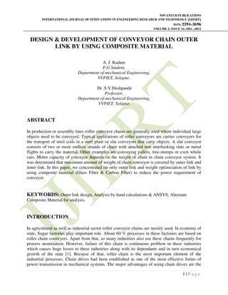 NOVATEUR PUBLICATIONS
INTERNATIONAL JOURNAL OF INNOVATIONS IN ENGINEERING RESEARCH AND TECHNOLOGY [IJIERT]
ISSN: 2394-3696
VOLUME 2, ISSUE 12, DEC.-2015
1 | P a g e
DESIGN & DEVELOPMENT OF CONVEYOR CHAIN OUTER
LINK BY USING COMPOSITE MATERIAL
A. J. Kadam
P.G Student,
Department of mechanical Engineering,
VVPIET, Solapur.
Dr. S.V.Deshpande
Professor,
Department of mechanical Engineering,
VVPIET, Solapur.
ABSTRACT
In production or assembly lines roller conveyor chains are generally used where individual large
objects need to be conveyed. Typical applications of roller conveyors are carrier conveyors for
the transport of steel coils in a steel plant or slat conveyors that carry objects. A slat conveyor
consists of two or more endless strands of chain with attached non interlocking slats or metal
flights to carry the material. Other examples are conveying pallets, tree-stumps or even whole
cars. Motor capacity of conveyor depends on the weight of chain in chain conveyor system. It
was determined that maximum amount of weight of chain conveyor is covered by outer link and
inner link. In this paper, we concentrated on only outer link and weight optimization of link by
using composite material (Glass Fiber & Carbon Fiber) to reduce the power requirement of
conveyor.
KEYWORDS: Outer link design, Analysis by hand calculations & ANSYS, Alternate
Composite Material for analysis.
INTRODUCTION
In agricultural as well as industrial sector roller conveyor chains are mostly used. In economy of
state, Sugar factories play important role. About 60 % processes in these factories are based on
roller chain conveyers. Apart from that, so many industries also use these chains frequently for
process atomization. However, failure of this chain is continuous problem in these industries
which causes huge losses to these industries along with its dependants and in turn economical
growth of the state [1]. Because of that, roller chain is the most important element of the
industrial processes. Chain drives had been established as one of the most effective forms of
power transmission in mechanical systems. The major advantages of using chain drives are the
 