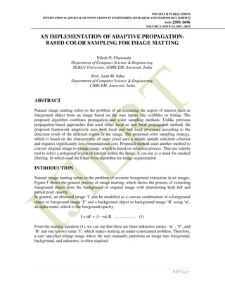NOVATEUR PUBLICATIONS
INTERNATIONAL JOURNAL OF INNOVATIONS IN ENGINEERING RESEARCH AND TECHNOLOGY [IJIERT]
ISSN: 2394-3696
VOLUME 2, ISSUE 12, DEC.-2015
1 | P a g e
AN IMPLEMENTATION OF ADAPTIVE PROPAGATION-
BASED COLOR SAMPLING FOR IMAGE MATTING
Nilesh N. Chawande
Department of Computer Science & Engineering,
SGBAU University, GHRCEM, Amravati, India
Prof. Amit M. Sahu
Department of Computer Science & Engineering,
CHRCEM, Amravati, India
ABSTRACT
Natural image matting refers to the problem of an extracting the region of interest such as
foreground object from an image based on the user inputs like scribbles or trimap. The
proposed algorithm combines propagation and color sampling methods. Unlike previous
propagation-based approaches that used either local or non local propagation method, the
proposed framework adaptively uses both local and non local processes according to the
detection result of the different region in the image. The proposed color sampling strategy,
which is based on the characteristic of super pixel uses a simple sample selection criterion
and requires significantly less computational cost. Proposed method used another method to
convert original image to trimap image, which is based on selection process. That use roipoly
tool to select a polygonal region of interest within the image, it can use as a mask for masked
filtering. In which used the Chan-Vese algorithm for image segmentation
INTRODUCTION
Natural image matting refers to the problem of accurate foreground extraction in an images.
Figure 1 shows the general process of image matting, which shows the process of extracting
foreground object from the background of original image with determining both full and
partial pixel opacity.
In general, an observed image ‘I’ can be modelled as a convex combination of a foreground
object or foreground image ‘F’ and a background object or background image ‘B’ using ‘α’,
an alpha matte, which is the foreground opacity.
I = αF + (1—α) B …………… (1)
From the matting equation (1), we can see that there are three unknown values ‘α’ , ‘F’, and
‘B’ and one known value ‘I’, which makes matting an under-constrained problem. Therefore,
a user specified trimap image where the user manually partitions an image into foreground,
background, and unknown, is often required.
 