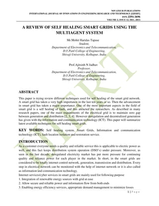 NOVATEUR PUBLICATIONS
INTERNATIONAL JOURNAL OF INNOVATIONS IN ENGINEERING RESEARCH AND TECHNOLOGY [IJIERT]
ISSN: 2394-3696
VOLUME 2, ISSUE 12, DEC.-2015
1 | P a g e
A REVIEW OF SELF HEALING SMART GRIDS USING THE
MULTIAGENT SYSTEM
Mr.Mohit Haridas Tapase
Student,
Department of Electronics and Telecommunication,
D.Y.Patil College of Engineering,
Shivaji University, Kolhapur, India
Prof.Ajitsinh N Jadhav
Professor,
Department of Electronics and Telecommunication,
D.Y.Patil College of Engineering,
Shivaji University, Kolhapur, India
ABSTRACT
This paper is trying review different techniques used for self healing of the smart grid network.
A smart grid has taken a very high importance in the last ten years or so. Then the advancement
in smart grid has taken a major importance. One of the most important aspects in the field of
smart grid is a self healing of fault, and this attracted the researchers. As described in many
research papers, one of the main requirements of the electrical grid is to maintain zero gap
between generation and distribution [2, 3, 4]. However deregulation and decentralized generation
has given with the information and communication technology (ICT). This paper will summarize
latest available techniques for self healing smart grids.
KEY WORDS: Self healing system, Smart Grids, Information and communication
technology (ICT), fault location isolation and restoration service.
INTRODUCTION
As a customer everyone needs a quality and reliable service this is applicable to electric power as
well, and this fact keeps distribution system operation (DSO’s) under pressure. Moreover, as
seen in the last decade, deregulated electricity market has put more pressure for continuing
quality and reliance power for each player in the market. In short, in the smart grids are
considered to be totally internet control network, generation, transmission and distribution. Every
step in electrical network can be monitored with the help of internet network or it is also called
as information and communication technology.
Internet services/cyber services in smart grids are mainly used for following purpose
1. Integration of renewable energy sources with grid at ease
2. Allow secure and reliable power and information flow from both ends
3. Enabling energy efficiency services, appropriate demand management to minimize losses
 