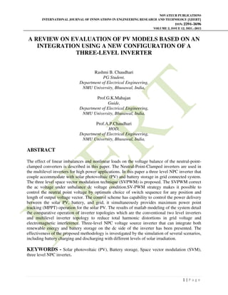 NOVATEUR PUBLICATIONS
INTERNATIONAL JOURNAL OF INNOVATIONS IN ENGINEERING RESEARCH AND TECHNOLOGY [IJIERT]
ISSN: 2394-3696
VOLUME 2, ISSUE 12, DEC.-2015
1 | P a g e
A REVIEW ON EVALUATION OF PV MODELS BASED ON AN
INTEGRATION USING A NEW CONFIGURATION OF A
THREE-LEVEL INVERTER
Rashmi B. Chaudhari
PG Student,
Department of Electrical Engineering,
NMU University, Bhusawal, India,
Prof.G.K.Mahajan
Guide,
Department of Electrical Engineering,
NMU University, Bhusawal, India,
Prof.A.P.Chaudhari
HOD,
Department of Electrical Engineering,
NMU University, Bhusawal, India,
ABSTRACT
The effect of linear imbalances and nonlinear loads on the voltage balance of the neutral-point-
clamped converters is described in this paper. The Neutral-Point-Clamped inverters are used in
the multilevel inverters for high power applications. In this paper a three level NPC inverter that
couple accommodate with solar photovoltaic (PV) and battery storage in grid connected system.
The three level space vector modulation technique (SVPWM) is proposed. The SVPWM correct
the ac voltage under unbalance dc voltage condition.SV-PWM strategy makes it possible to
control the neutral point voltage by optimum choice of switch sequence for any position and
length of output voltage vector. The control scheme has capability to control the power delivery
between the solar PV, battery, and grid, it simultaneously provides maximum power point
tracking (MPPT) operation for the solar PV. The results of matlab modeling of the system detail
the comparative operation of inverter topologies which are the conventional two level inverters
and multilevel inverter topology to reduce total harmonic distortions in grid voltage and
electromagnetic interference. Three-level NPC voltage source inverter that can integrate both
renewable energy and battery storage on the dc side of the inverter has been presented. The
effectiveness of the proposed methodology is investigated by the simulation of several scenarios,
including battery charging and discharging with different levels of solar irradiation.
KEYWORDS - Solar photovoltaic (PV), Battery storage, Space vector modulation (SVM),
three level NPC inverter.
 