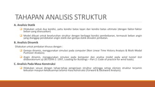 TAHAPAN ANALISIS STRUKTUR
A. Analisis Statik
 Dilakukan untuk dua kondisi, yaitu kondisi batas layan dan kondisi batas ultimate (dengan faktor-faktor
beban yang disesuaikan)
 Model dibuat untuk keseluruhan struktur dengan berbagai kondisi pembebanan, termasuk beban angin
yang dianggap pendekatan angin statik dan gempa statik ekivalen jembatan.
B. Analisis Dinamik
Dilakukan untuk jembatan khusus dengan :
 Gempa dinamis, menggunakan simulasi pada computer (Non Linear Time History Analysis & Multi Modal
Pushover Analysis).
 Angin dinamis, menggunakan simulasi pada komputer dan analisa model pada wind tunnel test
dilaboratorium uji (BS 6399-2: 1997, Loading for Buildings – Part 2: Code of practice for wind loads).
C. Analisis Pada Masa Konstruksi
 Dilakukan sesuai dengan tahap-tahap pengerjaan struktur sehingga setiap elemen struktur terjamin
kekuatan maupun kekakuannya selama masa konstruksi (Forward & Backward Analysis).
 