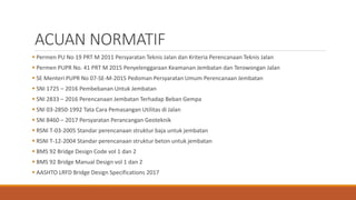 ACUAN NORMATIF
 Permen PU No 19 PRT M 2011 Persyaratan Teknis Jalan dan Kriteria Perencanaan Teknis Jalan
 Permen PUPR No. 41 PRT M 2015 Penyelenggaraan Keamanan Jembatan dan Terowongan Jalan
 SE Menteri PUPR No 07-SE-M-2015 Pedoman Persyaratan Umum Perencanaan Jembatan
 SNI 1725 – 2016 Pembebanan Untuk Jembatan
 SNI 2833 – 2016 Perencanaan Jembatan Terhadap Beban Gempa
 SNI 03-2850-1992 Tata Cara Pemasangan Utilitas di Jalan
 SNI 8460 – 2017 Persyaratan Perancangan Geoteknik
 RSNI T-03-2005 Standar perencanaan struktur baja untuk jembatan
 RSNI T-12-2004 Standar perencanaan struktur beton untuk jembatan
 BMS 92 Bridge Design Code vol 1 dan 2
 BMS 92 Bridge Manual Design vol 1 dan 2
 AASHTO LRFD Bridge Design Specifications 2017
 