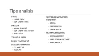 Tipe analisis
STATIK
◦ LINEAR STATIK
◦ NON LINEAR STATIK
DINAMIK
◦ MODAL ANALYSIS
◦ NON LINEAR TIME HISTORY
◦ WIND LOAD
STRUKTUR KABEL
BEBAN TEMPERATUR
LARGE DEFORMATION
◦ P  ANALYSIS
◦ BUCKLING
• SERVICE/CONSTRUCTION
CONDITION
– STRESS
– DEFORMATION
– CRACK WIDTH
• ULTIMATE CONDITION
– SECTION CAPACITY
– NEED OF REINFORCEMENT
– PERFORMANCE
 