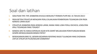 Soal dan latihan
1. SEBUTKAN TIPE-TIPE JEMBATAN KHUSUS MENURUT PERMEN PUPR NO. 41 TAHUN 2015!
2. PADA BETON STRUKTUR MENGAPA PERLU DILAKUKAN PEMBATASAN TEGANGAN IZIN PADA
KONDISI LAYAN SAJA?
3. STRUKTUR JEMBATAN PADA KONDISI LAYAN, MANA YANG LEBIH PERLU DICHECK, LENDUTAN
ATAU TEGANGAN YANG TERJADI?
4. KONDISI APA YG HARUS DIPENUHI AGAR KITA DAPAT MELAKUKAN PERHITUNGAN BEBAN
GEMPA MENGGUNAKAN BEBAN STATIK?
5. BERDASARKAN BMS 92, BERAPA BESARNYA RENTANG RASIO TULANGAN YANG DIIZINKAN
UNTUK STRUKTUR PILAR/KOLOM JEMBATAN?
 