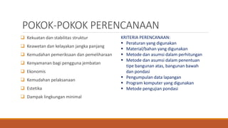 POKOK-POKOK PERENCANAAN
 Kekuatan dan stabilitas struktur
 Keawetan dan kelayakan jangka panjang
 Kemudahan pemeriksaan dan pemeliharaan
 Kenyamanan bagi pengguna jembatan
 Ekonomis
 Kemudahan pelaksanaan
 Estetika
 Dampak lingkungan minimal
KRITERIA PERENCANAAN:
 Peraturan yang digunakan
 Material/bahan yang digunakan
 Metode dan asumsi dalam perhitungan
 Metode dan asumsi dalam penentuan
tipe bangunan atas, bangunan bawah
dan pondasi
 Pengumpulan data lapangan
 Program komputer yang digunakan
 Metode pengujian pondasi
 
