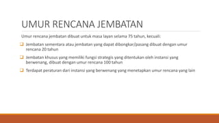 UMUR RENCANA JEMBATAN
Umur rencana jembatan dibuat untuk masa layan selama 75 tahun, kecuali:
 Jembatan sementara atau jembatan yang dapat dibongkar/pasang dibuat dengan umur
rencana 20 tahun
 Jembatan khusus yang memiliki fungsi strategis yang ditentukan oleh instansi yang
berwenang, dibuat dengan umur rencana 100 tahun
 Terdapat peraturan dari instansi yang berwenang yang menetapkan umur rencana yang lain
 