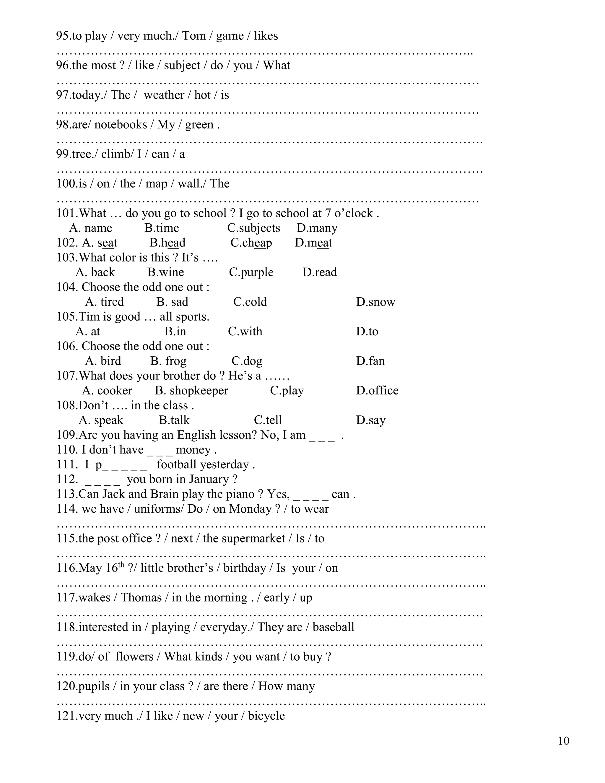 10
95.to play / very much./ Tom / game / likes
……………………………………………………………………………………..
96.the most ? / like / subject / do / you / What
………………………………………………………………………………………
97.today./ The / weather / hot / is
………………………………………………………………………………………
98.are/ notebooks / My / green .
……………………………………………………………………………………….
99.tree./ climb/ I / can / a
……………………………………………………………………………………….
100.is / on / the / map / wall./ The
………………………………………………………………………………………
101.What … do you go to school ? I go to school at 7 o’clock .
A. name B.time C.subjects D.many
102. A. seat B.head C.cheap D.meat
103.What color is this ? It’s ….
A. back B.wine C.purple D.read
104. Choose the odd one out :
A. tired B. sad C.cold D.snow
105.Tim is good … all sports.
A. at B.in C.with D.to
106. Choose the odd one out :
A. bird B. frog C.dog D.fan
107.What does your brother do ? He’s a ……
A. cooker B. shopkeeper C.play D.office
108.Don’t …. in the class .
A. speak B.talk C.tell D.say
109.Are you having an English lesson? No, I am _ _ _ .
110. I don’t have _ _ _ money .
111. I p_ _ _ _ _ football yesterday .
112. _ _ _ _ you born in January ?
113.Can Jack and Brain play the piano ? Yes, _ _ _ _ can .
114. we have / uniforms/ Do / on Monday ? / to wear
………………………………………………………………………………………..
115.the post office ? / next / the supermarket / Is / to
………………………………………………………………………………………..
116.May 16th
?/ little brother’s / birthday / Is your / on
………………………………………………………………………………………..
117.wakes / Thomas / in the morning . / early / up
……………………………………………………………………………………….
118.interested in / playing / everyday./ They are / baseball
……………………………………………………………………………………….
119.do/ of flowers / What kinds / you want / to buy ?
……………………………………………………………………………………….
120.pupils / in your class ? / are there / How many
………………………………………………………………………………………..
121.very much ./ I like / new / your / bicycle
 