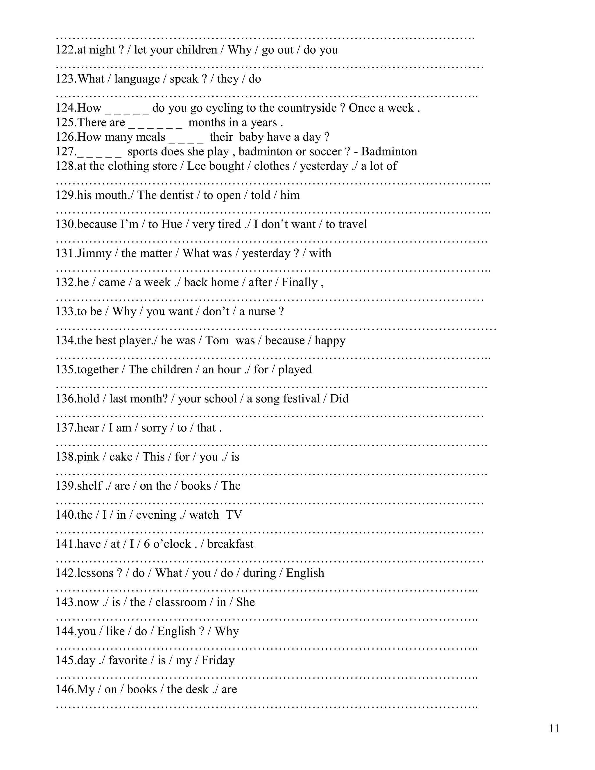11
……………………………………………………………………………………….
122.at night ? / let your children / Why / go out / do you
…………………………………………………………………………………………
123.What / language / speak ? / they / do
………………………………………………………………………………………..
124.How _ _ _ _ _ do you go cycling to the countryside ? Once a week .
125.There are _ _ _ _ _ _ months in a years .
126.How many meals _ _ _ _ their baby have a day ?
127._ _ _ _ _ sports does she play , badminton or soccer ? - Badminton
128.at the clothing store / Lee bought / clothes / yesterday ./ a lot of
…………………………………………………………………………………………..
129.his mouth./ The dentist / to open / told / him
…………………………………………………………………………………………..
130.because I’m / to Hue / very tired ./ I don’t want / to travel
………………………………………………………………………………………….
131.Jimmy / the matter / What was / yesterday ? / with
…………………………………………………………………………………………..
132.he / came / a week ./ back home / after / Finally ,
…………………………………………………………………………………………
133.to be / Why / you want / don’t / a nurse ?
……………………………………………………………………………………………
134.the best player./ he was / Tom was / because / happy
…………………………………………………………………………………………..
135.together / The children / an hour ./ for / played
………………………………………………………………………………………….
136.hold / last month? / your school / a song festival / Did
…………………………………………………………………………………………
137.hear / I am / sorry / to / that .
………………………………………………………………………………………….
138.pink / cake / This / for / you ./ is
………………………………………………………………………………………….
139.shelf ./ are / on the / books / The
…………………………………………………………………………………………
140.the / I / in / evening ./ watch TV
…………………………………………………………………………………………
141.have / at / I / 6 o’clock . / breakfast
…………………………………………………………………………………………
142.lessons ? / do / What / you / do / during / English
………………………………………………………………………………………..
143.now ./ is / the / classroom / in / She
………………………………………………………………………………………..
144.you / like / do / English ? / Why
………………………………………………………………………………………..
145.day ./ favorite / is / my / Friday
………………………………………………………………………………………..
146.My / on / books / the desk ./ are
………………………………………………………………………………………..
 