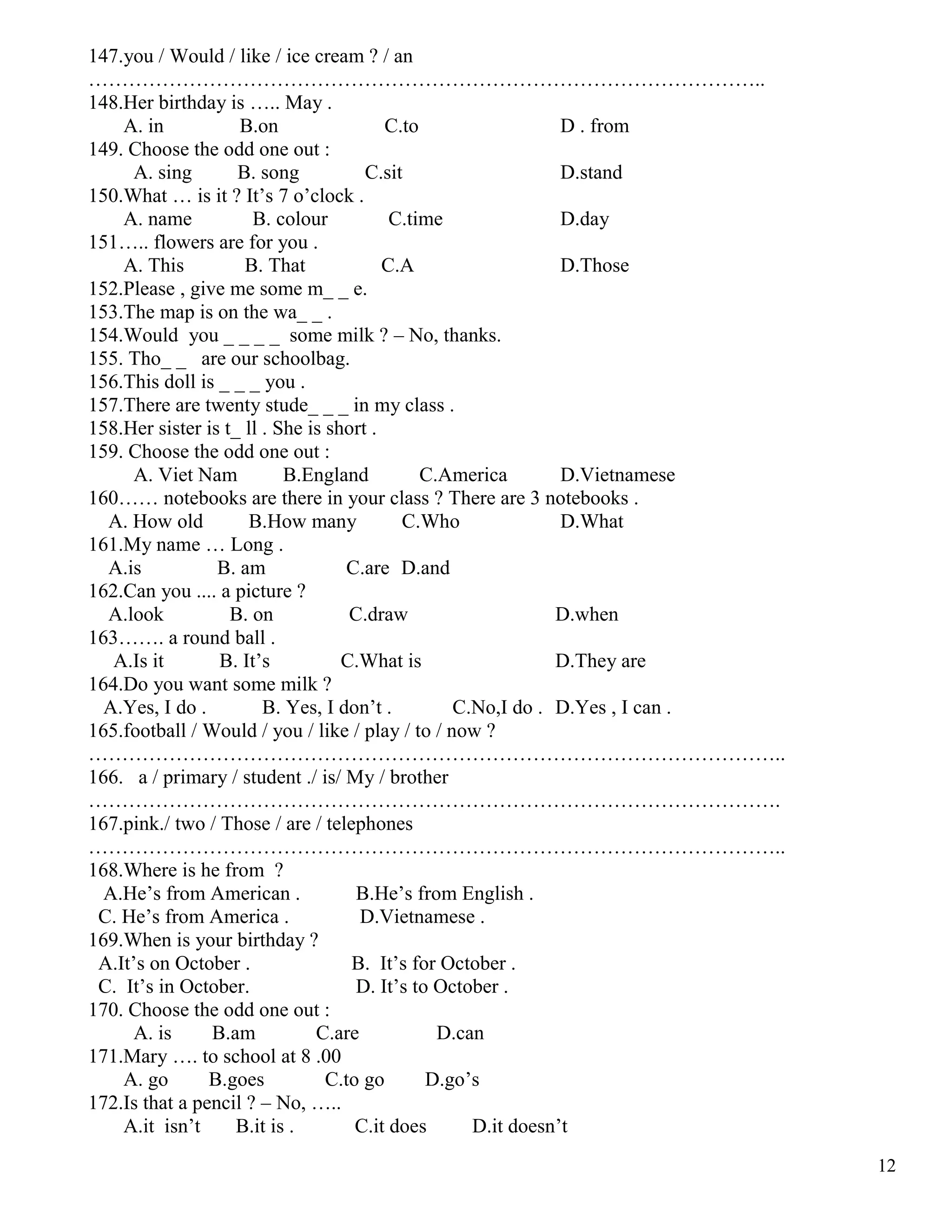 12
147.you / Would / like / ice cream ? / an
………………………………………………………………………………………..
148.Her birthday is ….. May .
A. in B.on C.to D . from
149. Choose the odd one out :
A. sing B. song C.sit D.stand
150.What … is it ? It’s 7 o’clock .
A. name B. colour C.time D.day
151….. flowers are for you .
A. This B. That C.A D.Those
152.Please , give me some m_ _ e.
153.The map is on the wa_ _ .
154.Would you _ _ _ _ some milk ? – No, thanks.
155. Tho_ _ are our schoolbag.
156.This doll is _ _ _ you .
157.There are twenty stude_ _ _ in my class .
158.Her sister is t_ ll . She is short .
159. Choose the odd one out :
A. Viet Nam B.England C.America D.Vietnamese
160…… notebooks are there in your class ? There are 3 notebooks .
A. How old B.How many C.Who D.What
161.My name … Long .
A.is B. am C.are D.and
162.Can you .... a picture ?
A.look B. on C.draw D.when
163……. a round ball .
A.Is it B. It’s C.What is D.They are
164.Do you want some milk ?
A.Yes, I do . B. Yes, I don’t . C.No,I do . D.Yes , I can .
165.football / Would / you / like / play / to / now ?
…………………………………………………………………………………………..
166. a / primary / student ./ is/ My / brother
………………………………………………………………………………………….
167.pink./ two / Those / are / telephones
…………………………………………………………………………………………..
168.Where is he from ?
A.He’s from American . B.He’s from English .
C. He’s from America . D.Vietnamese .
169.When is your birthday ?
A.It’s on October . B. It’s for October .
C. It’s in October. D. It’s to October .
170. Choose the odd one out :
A. is B.am C.are D.can
171.Mary …. to school at 8 .00
A. go B.goes C.to go D.go’s
172.Is that a pencil ? – No, …..
A.it isn’t B.it is . C.it does D.it doesn’t
 