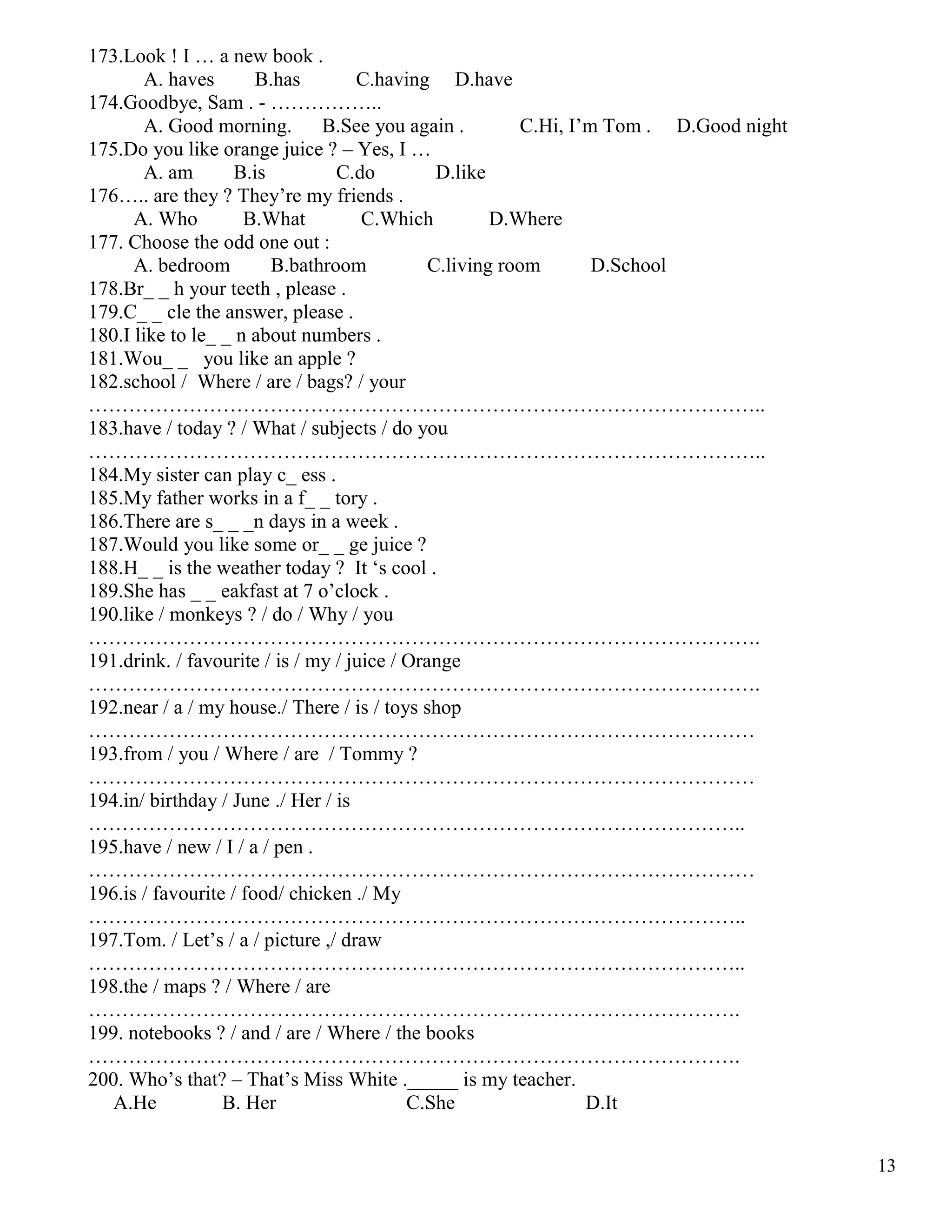 13
173.Look ! I … a new book .
A. haves B.has C.having D.have
174.Goodbye, Sam . - ……………..
A. Good morning. B.See you again . C.Hi, I’m Tom . D.Good night
175.Do you like orange juice ? – Yes, I …
A. am B.is C.do D.like
176….. are they ? They’re my friends .
A. Who B.What C.Which D.Where
177. Choose the odd one out :
A. bedroom B.bathroom C.living room D.School
178.Br_ _ h your teeth , please .
179.C_ _ cle the answer, please .
180.I like to le_ _ n about numbers .
181.Wou_ _ you like an apple ?
182.school / Where / are / bags? / your
………………………………………………………………………………………..
183.have / today ? / What / subjects / do you
………………………………………………………………………………………..
184.My sister can play c_ ess .
185.My father works in a f_ _ tory .
186.There are s_ _ _n days in a week .
187.Would you like some or_ _ ge juice ?
188.H_ _ is the weather today ? It ‘s cool .
189.She has _ _ eakfast at 7 o’clock .
190.like / monkeys ? / do / Why / you
……………………………………………………………………………………….
191.drink. / favourite / is / my / juice / Orange
……………………………………………………………………………………….
192.near / a / my house./ There / is / toys shop
………………………………………………………………………………………
193.from / you / Where / are / Tommy ?
………………………………………………………………………………………
194.in/ birthday / June ./ Her / is
……………………………………………………………………………………..
195.have / new / I / a / pen .
………………………………………………………………………………………
196.is / favourite / food/ chicken ./ My
……………………………………………………………………………………..
197.Tom. / Let’s / a / picture ,/ draw
……………………………………………………………………………………..
198.the / maps ? / Where / are
…………………………………………………………………………………….
199. notebooks ? / and / are / Where / the books
…………………………………………………………………………………….
200. Who’s that? – That’s Miss White ._____ is my teacher.
A.He B. Her C.She D.It
 