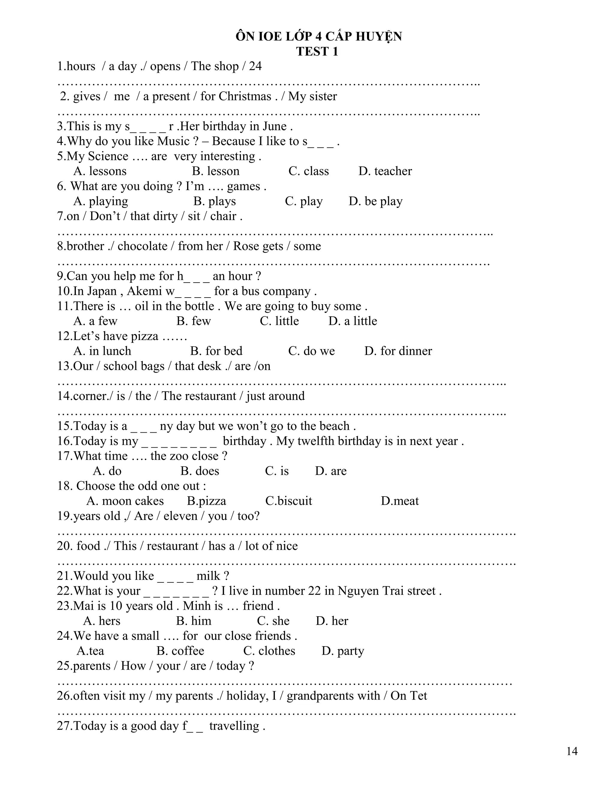 14
ÔN IOE LỚP 4 CẤP HUYỆN
TEST 1
1.hours / a day ./ opens / The shop / 24
……………………………………………………………………………………..
2. gives / me / a present / for Christmas . / My sister
……………………………………………………………………………………..
3.This is my s_ _ _ _ r .Her birthday in June .
4.Why do you like Music ? – Because I like to s_ _ _ .
5.My Science …. are very interesting .
A. lessons B. lesson C. class D. teacher
6. What are you doing ? I’m …. games .
A. playing B. plays C. play D. be play
7.on / Don’t / that dirty / sit / chair .
………………………………………………………………………………………..
8.brother ./ chocolate / from her / Rose gets / some
……………………………………………………………………………………….
9.Can you help me for h_ _ _ an hour ?
10.In Japan , Akemi w_ _ _ _ for a bus company .
11.There is … oil in the bottle . We are going to buy some .
A. a few B. few C. little D. a little
12.Let’s have pizza ……
A. in lunch B. for bed C. do we D. for dinner
13.Our / school bags / that desk ./ are /on
…………………………………………………………………………………………..
14.corner./ is / the / The restaurant / just around
…………………………………………………………………………………………..
15.Today is a _ _ _ ny day but we won’t go to the beach .
16.Today is my _ _ _ _ _ _ _ _ birthday . My twelfth birthday is in next year .
17.What time …. the zoo close ?
A. do B. does C. is D. are
18. Choose the odd one out :
A. moon cakes B.pizza C.biscuit D.meat
19.years old ,/ Are / eleven / you / too?
…………………………………………………………………………………………….
20. food ./ This / restaurant / has a / lot of nice
…………………………………………………………………………………………….
21.Would you like _ _ _ _ milk ?
22.What is your _ _ _ _ _ _ _ ? I live in number 22 in Nguyen Trai street .
23.Mai is 10 years old . Minh is … friend .
A. hers B. him C. she D. her
24.We have a small …. for our close friends .
A.tea B. coffee C. clothes D. party
25.parents / How / your / are / today ?
……………………………………………………………………………………………
26.often visit my / my parents ./ holiday, I / grandparents with / On Tet
…………………………………………………………………………………………….
27.Today is a good day f_ _ travelling .
 