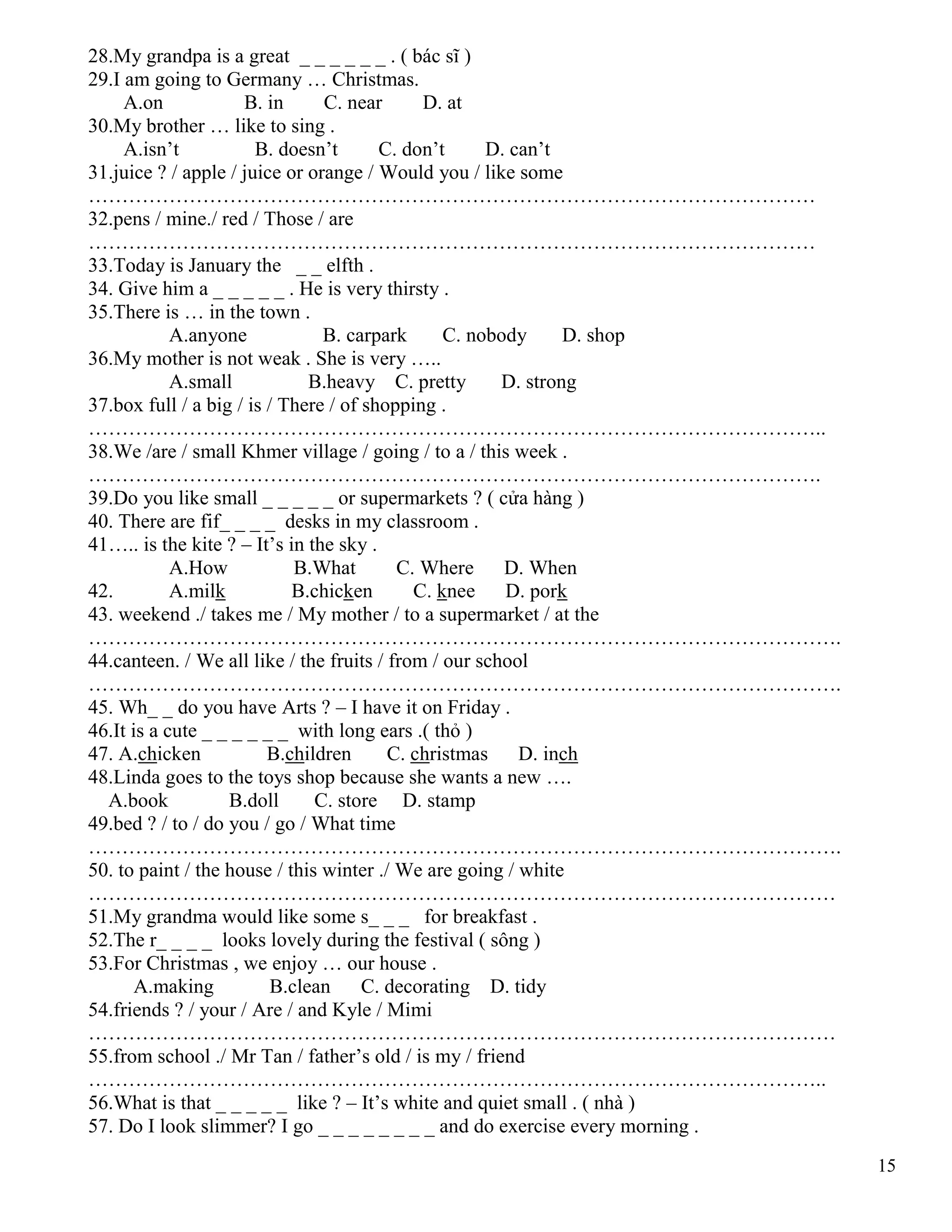 15
28.My grandpa is a great _ _ _ _ _ _ . ( bác sĩ )
29.I am going to Germany … Christmas.
A.on B. in C. near D. at
30.My brother … like to sing .
A.isn’t B. doesn’t C. don’t D. can’t
31.juice ? / apple / juice or orange / Would you / like some
………………………………………………………………………………………………
32.pens / mine./ red / Those / are
………………………………………………………………………………………………
33.Today is January the _ _ elfth .
34. Give him a _ _ _ _ _ . He is very thirsty .
35.There is … in the town .
A.anyone B. carpark C. nobody D. shop
36.My mother is not weak . She is very …..
A.small B.heavy C. pretty D. strong
37.box full / a big / is / There / of shopping .
………………………………………………………………………………………………..
38.We /are / small Khmer village / going / to a / this week .
……………………………………………………………………………………………….
39.Do you like small _ _ _ _ _ or supermarkets ? ( cửa hàng )
40. There are fif_ _ _ _ desks in my classroom .
41….. is the kite ? – It’s in the sky .
A.How B.What C. Where D. When
42. A.milk B.chicken C. knee D. pork
43. weekend ./ takes me / My mother / to a supermarket / at the
………………………………………………………………………………………………….
44.canteen. / We all like / the fruits / from / our school
………………………………………………………………………………………………….
45. Wh_ _ do you have Arts ? – I have it on Friday .
46.It is a cute _ _ _ _ _ _ with long ears .( thỏ )
47. A.chicken B.children C. christmas D. inch
48.Linda goes to the toys shop because she wants a new ….
A.book B.doll C. store D. stamp
49.bed ? / to / do you / go / What time
………………………………………………………………………………………………….
50. to paint / the house / this winter ./ We are going / white
…………………………………………………………………………………………………
51.My grandma would like some s_ _ _ for breakfast .
52.The r_ _ _ _ looks lovely during the festival ( sông )
53.For Christmas , we enjoy … our house .
A.making B.clean C. decorating D. tidy
54.friends ? / your / Are / and Kyle / Mimi
…………………………………………………………………………………………………
55.from school ./ Mr Tan / father’s old / is my / friend
………………………………………………………………………………………………..
56.What is that _ _ _ _ _ like ? – It’s white and quiet small . ( nhà )
57. Do I look slimmer? I go _ _ _ _ _ _ _ _ and do exercise every morning .
 