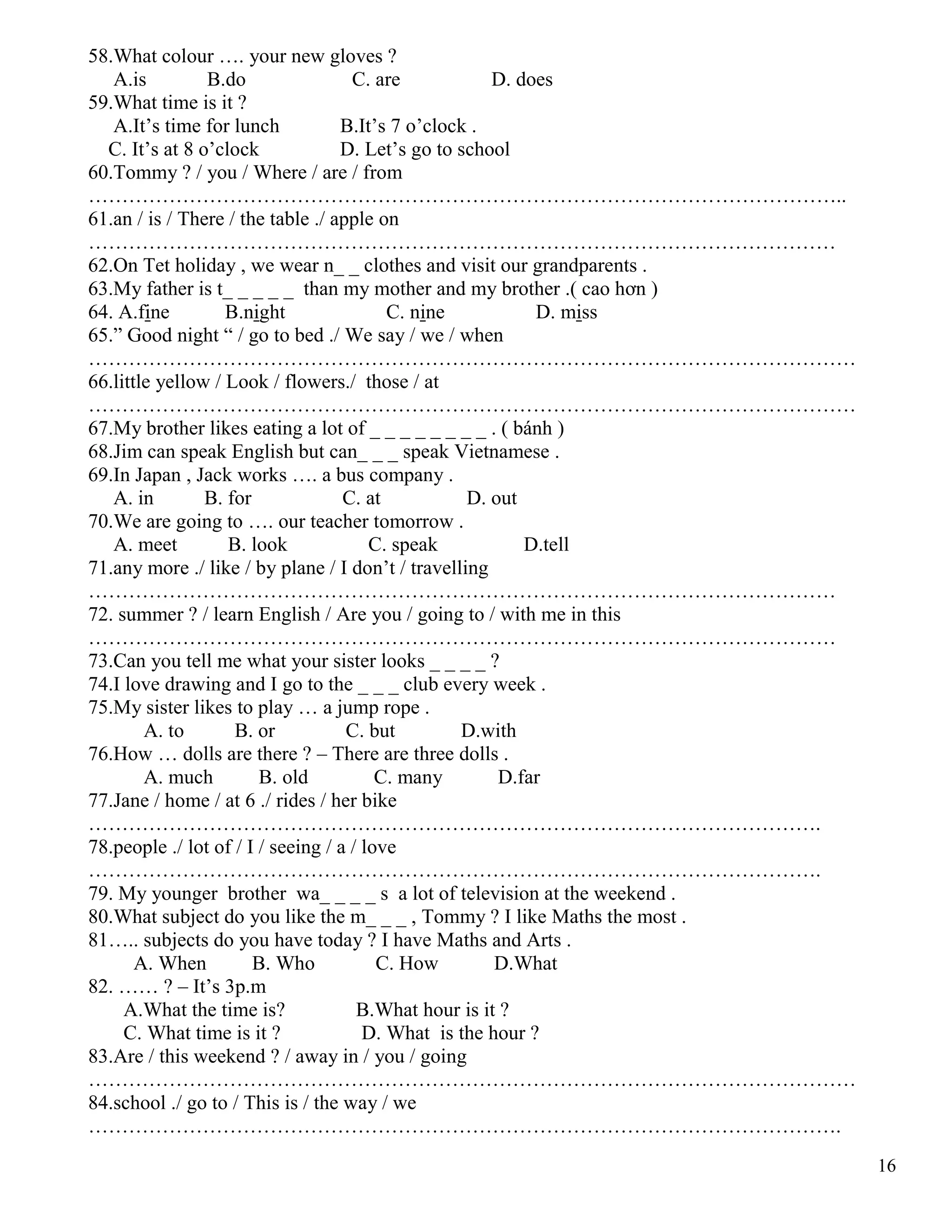 16
58.What colour …. your new gloves ?
A.is B.do C. are D. does
59.What time is it ?
A.It’s time for lunch B.It’s 7 o’clock .
C. It’s at 8 o’clock D. Let’s go to school
60.Tommy ? / you / Where / are / from
…………………………………………………………………………………………………..
61.an / is / There / the table ./ apple on
…………………………………………………………………………………………………
62.On Tet holiday , we wear n_ _ clothes and visit our grandparents .
63.My father is t_ _ _ _ _ than my mother and my brother .( cao hơn )
64. A.fine B.night C. nine D. miss
65.” Good night “ / go to bed ./ We say / we / when
……………………………………………………………………………………………………
66.little yellow / Look / flowers./ those / at
……………………………………………………………………………………………………
67.My brother likes eating a lot of _ _ _ _ _ _ _ _ . ( bánh )
68.Jim can speak English but can_ _ _ speak Vietnamese .
69.In Japan , Jack works …. a bus company .
A. in B. for C. at D. out
70.We are going to …. our teacher tomorrow .
A. meet B. look C. speak D.tell
71.any more ./ like / by plane / I don’t / travelling
…………………………………………………………………………………………………
72. summer ? / learn English / Are you / going to / with me in this
…………………………………………………………………………………………………
73.Can you tell me what your sister looks _ _ _ _ ?
74.I love drawing and I go to the _ _ _ club every week .
75.My sister likes to play … a jump rope .
A. to B. or C. but D.with
76.How … dolls are there ? – There are three dolls .
A. much B. old C. many D.far
77.Jane / home / at 6 ./ rides / her bike
……………………………………………………………………………………………….
78.people ./ lot of / I / seeing / a / love
……………………………………………………………………………………………….
79. My younger brother wa_ _ _ _ s a lot of television at the weekend .
80.What subject do you like the m_ _ _ , Tommy ? I like Maths the most .
81….. subjects do you have today ? I have Maths and Arts .
A. When B. Who C. How D.What
82. …… ? – It’s 3p.m
A.What the time is? B.What hour is it ?
C. What time is it ? D. What is the hour ?
83.Are / this weekend ? / away in / you / going
……………………………………………………………………………………………………
84.school ./ go to / This is / the way / we
………………………………………………………………………………………………….
 