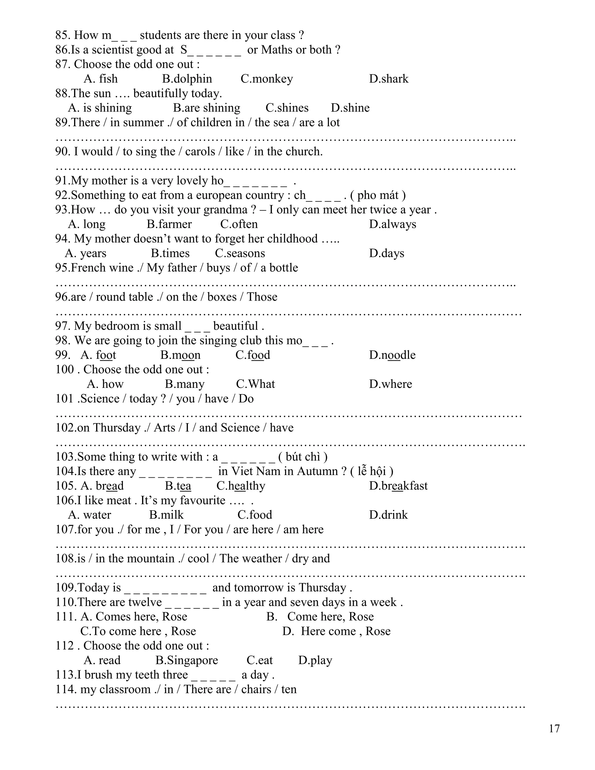 17
85. How m_ _ _ students are there in your class ?
86.Is a scientist good at S_ _ _ _ _ _ or Maths or both ?
87. Choose the odd one out :
A. fish B.dolphin C.monkey D.shark
88.The sun …. beautifully today.
A. is shining B.are shining C.shines D.shine
89.There / in summer ./ of children in / the sea / are a lot
………………………………………………………………………………………………..
90. I would / to sing the / carols / like / in the church.
………………………………………………………………………………………………..
91.My mother is a very lovely ho_ _ _ _ _ _ _ .
92.Something to eat from a european country : ch_ _ _ _ . ( pho mát )
93.How … do you visit your grandma ? – I only can meet her twice a year .
A. long B.farmer C.often D.always
94. My mother doesn’t want to forget her childhood …..
A. years B.times C.seasons D.days
95.French wine ./ My father / buys / of / a bottle
………………………………………………………………………………………………..
96.are / round table ./ on the / boxes / Those
…………………………………………………………………………………………………
97. My bedroom is small _ _ _ beautiful .
98. We are going to join the singing club this mo_ _ _ .
99. A. foot B.moon C.food D.noodle
100 . Choose the odd one out :
A. how B.many C.What D.where
101 .Science / today ? / you / have / Do
…………………………………………………………………………………………………
102.on Thursday ./ Arts / I / and Science / have
………………………………………………………………………………………………….
103.Some thing to write with : a _ _ _ _ _ _ ( bút chì )
104.Is there any _ _ _ _ _ _ _ _ in Viet Nam in Autumn ? ( lễ hội )
105. A. bread B.tea C.healthy D.breakfast
106.I like meat . It’s my favourite …. .
A. water B.milk C.food D.drink
107.for you ./ for me , I / For you / are here / am here
………………………………………………………………………………………………….
108.is / in the mountain ./ cool / The weather / dry and
………………………………………………………………………………………………….
109.Today is _ _ _ _ _ _ _ _ _ and tomorrow is Thursday .
110.There are twelve _ _ _ _ _ _ in a year and seven days in a week .
111. A. Comes here, Rose B. Come here, Rose
C.To come here , Rose D. Here come , Rose
112 . Choose the odd one out :
A. read B.Singapore C.eat D.play
113.I brush my teeth three _ _ _ _ _ a day .
114. my classroom ./ in / There are / chairs / ten
………………………………………………………………………………………………….
 
