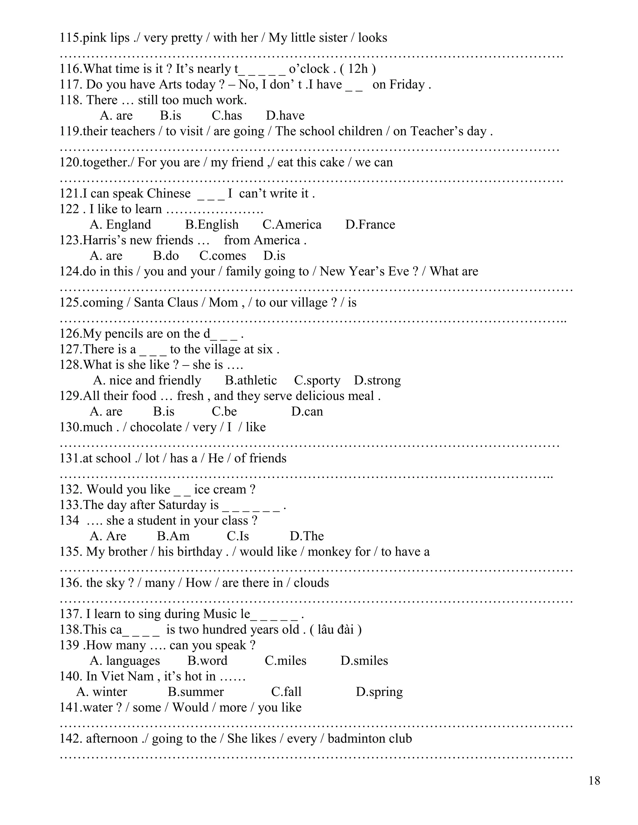 18
115.pink lips ./ very pretty / with her / My little sister / looks
………………………………………………………………………………………………….
116.What time is it ? It’s nearly t_ _ _ _ _ o’clock . ( 12h )
117. Do you have Arts today ? – No, I don’ t .I have _ _ on Friday .
118. There … still too much work.
A. are B.is C.has D.have
119.their teachers / to visit / are going / The school children / on Teacher’s day .
…………………………………………………………………………………………………
120.together./ For you are / my friend ,/ eat this cake / we can
………………………………………………………………………………………………….
121.I can speak Chinese _ _ _ I can’t write it .
122 . I like to learn ………………….
A. England B.English C.America D.France
123.Harris’s new friends … from America .
A. are B.do C.comes D.is
124.do in this / you and your / family going to / New Year’s Eve ? / What are
……………………………………………………………………………………………………
125.coming / Santa Claus / Mom , / to our village ? / is
…………………………………………………………………………………………………..
126.My pencils are on the d_ _ _ .
127.There is a _ _ _ to the village at six .
128.What is she like ? – she is ….
A. nice and friendly B.athletic C.sporty D.strong
129.All their food … fresh , and they serve delicious meal .
A. are B.is C.be D.can
130.much . / chocolate / very / I / like
…………………………………………………………………………………………………
131.at school ./ lot / has a / He / of friends
………………………………………………………………………………………………..
132. Would you like _ _ ice cream ?
133.The day after Saturday is _ _ _ _ _ _ .
134 …. she a student in your class ?
A. Are B.Am C.Is D.The
135. My brother / his birthday . / would like / monkey for / to have a
……………………………………………………………………………………………………
136. the sky ? / many / How / are there in / clouds
……………………………………………………………………………………………………
137. I learn to sing during Music le_ _ _ _ _ .
138.This ca_ _ _ _ is two hundred years old . ( lâu đài )
139 .How many …. can you speak ?
A. languages B.word C.miles D.smiles
140. In Viet Nam , it’s hot in ……
A. winter B.summer C.fall D.spring
141.water ? / some / Would / more / you like
……………………………………………………………………………………………………
142. afternoon ./ going to the / She likes / every / badminton club
……………………………………………………………………………………………………
 