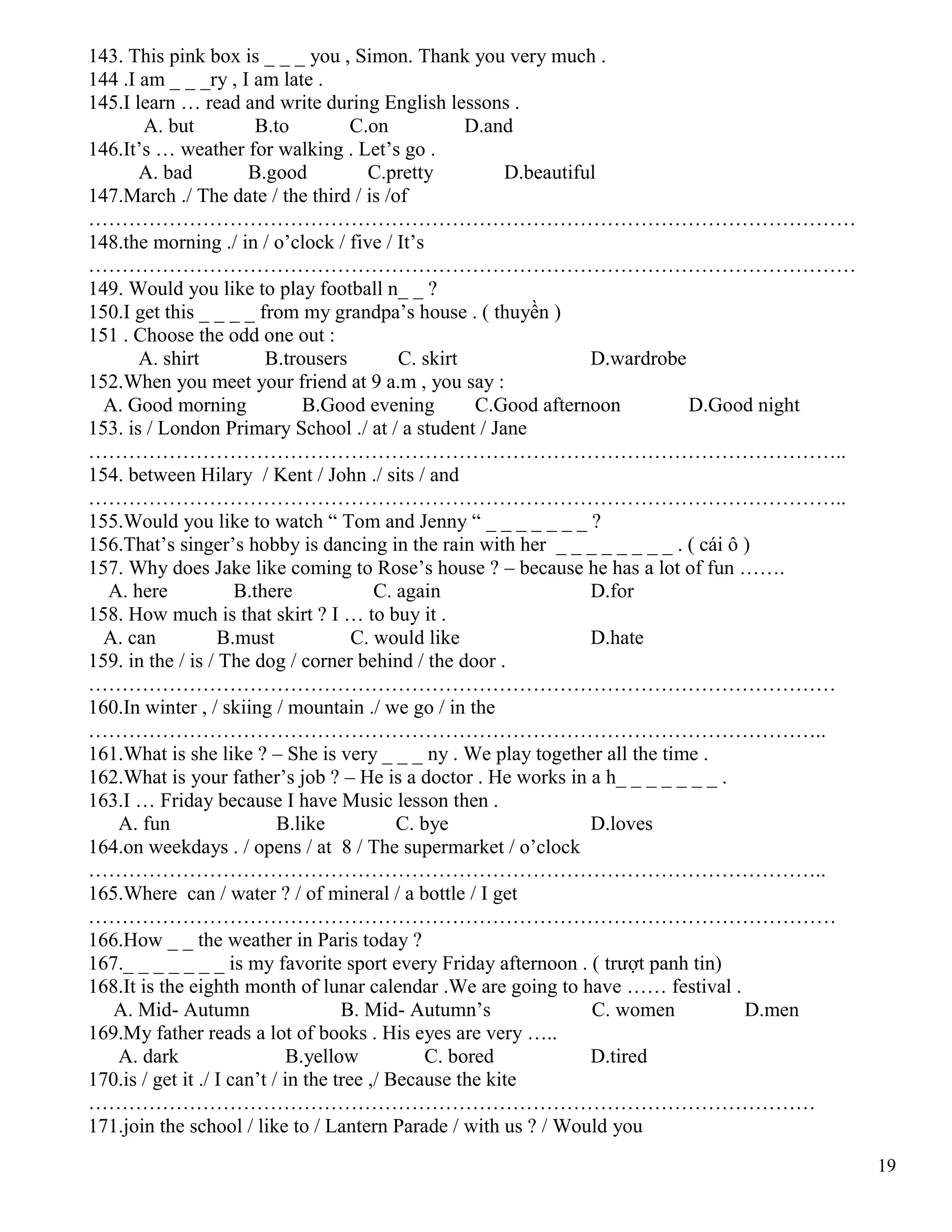 19
143. This pink box is _ _ _ you , Simon. Thank you very much .
144 .I am _ _ _ry , I am late .
145.I learn … read and write during English lessons .
A. but B.to C.on D.and
146.It’s … weather for walking . Let’s go .
A. bad B.good C.pretty D.beautiful
147.March ./ The date / the third / is /of
……………………………………………………………………………………………………
148.the morning ./ in / o’clock / five / It’s
……………………………………………………………………………………………………
149. Would you like to play football n_ _ ?
150.I get this _ _ _ _ from my grandpa’s house . ( thuyền )
151 . Choose the odd one out :
A. shirt B.trousers C. skirt D.wardrobe
152.When you meet your friend at 9 a.m , you say :
A. Good morning B.Good evening C.Good afternoon D.Good night
153. is / London Primary School ./ at / a student / Jane
…………………………………………………………………………………………………..
154. between Hilary / Kent / John ./ sits / and
…………………………………………………………………………………………………..
155.Would you like to watch “ Tom and Jenny “ _ _ _ _ _ _ _ ?
156.That’s singer’s hobby is dancing in the rain with her _ _ _ _ _ _ _ _ . ( cái ô )
157. Why does Jake like coming to Rose’s house ? – because he has a lot of fun …….
A. here B.there C. again D.for
158. How much is that skirt ? I … to buy it .
A. can B.must C. would like D.hate
159. in the / is / The dog / corner behind / the door .
…………………………………………………………………………………………………
160.In winter , / skiing / mountain ./ we go / in the
………………………………………………………………………………………………..
161.What is she like ? – She is very _ _ _ ny . We play together all the time .
162.What is your father’s job ? – He is a doctor . He works in a h_ _ _ _ _ _ _ .
163.I … Friday because I have Music lesson then .
A. fun B.like C. bye D.loves
164.on weekdays . / opens / at 8 / The supermarket / o’clock
………………………………………………………………………………………………..
165.Where can / water ? / of mineral / a bottle / I get
…………………………………………………………………………………………………
166.How _ _ the weather in Paris today ?
167._ _ _ _ _ _ _ is my favorite sport every Friday afternoon . ( trượt panh tin)
168.It is the eighth month of lunar calendar .We are going to have …… festival .
A. Mid- Autumn B. Mid- Autumn’s C. women D.men
169.My father reads a lot of books . His eyes are very …..
A. dark B.yellow C. bored D.tired
170.is / get it ./ I can’t / in the tree ,/ Because the kite
………………………………………………………………………………………………
171.join the school / like to / Lantern Parade / with us ? / Would you
 