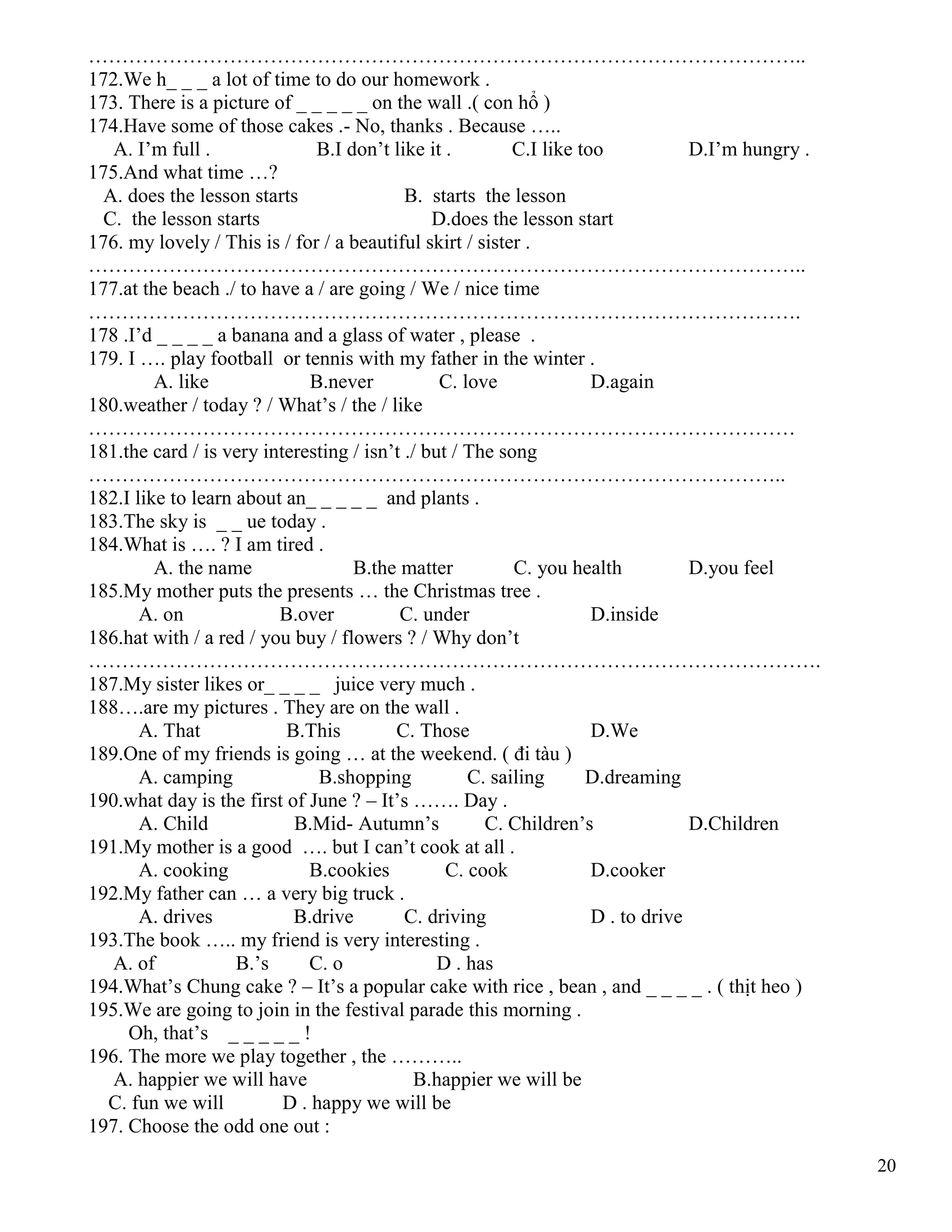 20
……………………………………………………………………………………………..
172.We h_ _ _ a lot of time to do our homework .
173. There is a picture of _ _ _ _ _ on the wall .( con hổ )
174.Have some of those cakes .- No, thanks . Because …..
A. I’m full . B.I don’t like it . C.I like too D.I’m hungry .
175.And what time …?
A. does the lesson starts B. starts the lesson
C. the lesson starts D.does the lesson start
176. my lovely / This is / for / a beautiful skirt / sister .
……………………………………………………………………………………………..
177.at the beach ./ to have a / are going / We / nice time
…………………………………………………………………………………………….
178 .I’d _ _ _ _ a banana and a glass of water , please .
179. I …. play football or tennis with my father in the winter .
A. like B.never C. love D.again
180.weather / today ? / What’s / the / like
……………………………………………………………………………………………
181.the card / is very interesting / isn’t ./ but / The song
…………………………………………………………………………………………..
182.I like to learn about an_ _ _ _ _ and plants .
183.The sky is _ _ ue today .
184.What is …. ? I am tired .
A. the name B.the matter C. you health D.you feel
185.My mother puts the presents … the Christmas tree .
A. on B.over C. under D.inside
186.hat with / a red / you buy / flowers ? / Why don’t
……………………………………………………………………………………………….
187.My sister likes or_ _ _ _ juice very much .
188….are my pictures . They are on the wall .
A. That B.This C. Those D.We
189.One of my friends is going … at the weekend. ( đi tàu )
A. camping B.shopping C. sailing D.dreaming
190.what day is the first of June ? – It’s ……. Day .
A. Child B.Mid- Autumn’s C. Children’s D.Children
191.My mother is a good …. but I can’t cook at all .
A. cooking B.cookies C. cook D.cooker
192.My father can … a very big truck .
A. drives B.drive C. driving D . to drive
193.The book ….. my friend is very interesting .
A. of B.’s C. o D . has
194.What’s Chung cake ? – It’s a popular cake with rice , bean , and _ _ _ _ . ( thịt heo )
195.We are going to join in the festival parade this morning .
Oh, that’s _ _ _ _ _ !
196. The more we play together , the ………..
A. happier we will have B.happier we will be
C. fun we will D . happy we will be
197. Choose the odd one out :
 