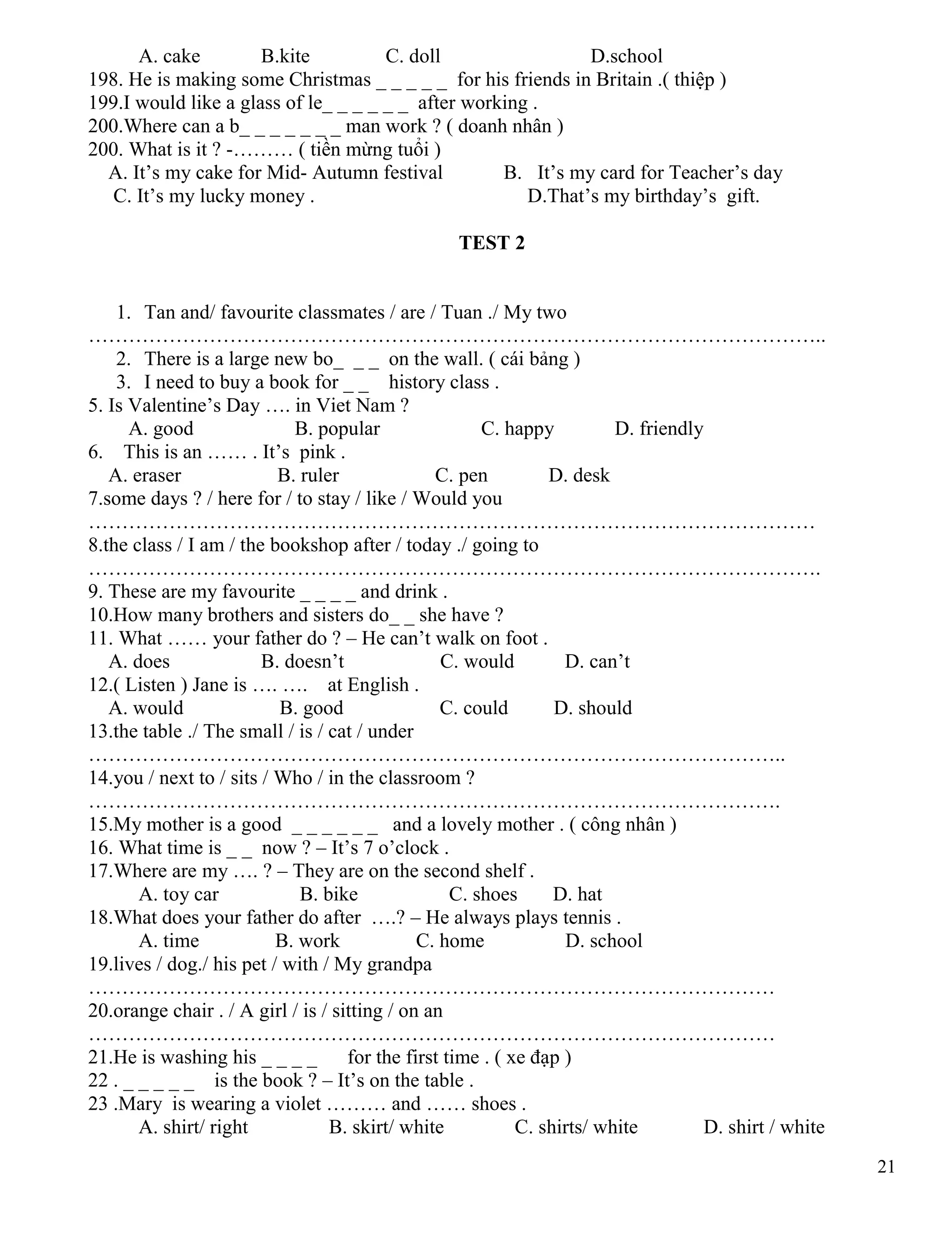 21
A. cake B.kite C. doll D.school
198. He is making some Christmas _ _ _ _ _ for his friends in Britain .( thiệp )
199.I would like a glass of le_ _ _ _ _ _ after working .
200.Where can a b_ _ _ _ _ _ _ man work ? ( doanh nhân )
200. What is it ? -……… ( tiền mừng tuổi )
A. It’s my cake for Mid- Autumn festival B. It’s my card for Teacher’s day
C. It’s my lucky money . D.That’s my birthday’s gift.
TEST 2
1. Tan and/ favourite classmates / are / Tuan ./ My two
………………………………………………………………………………………………..
2. There is a large new bo_ _ _ on the wall. ( cái bảng )
3. I need to buy a book for _ _ history class .
5. Is Valentine’s Day …. in Viet Nam ?
A. good B. popular C. happy D. friendly
6. This is an …… . It’s pink .
A. eraser B. ruler C. pen D. desk
7.some days ? / here for / to stay / like / Would you
………………………………………………………………………………………………
8.the class / I am / the bookshop after / today ./ going to
……………………………………………………………………………………………….
9. These are my favourite _ _ _ _ and drink .
10.How many brothers and sisters do_ _ she have ?
11. What …… your father do ? – He can’t walk on foot .
A. does B. doesn’t C. would D. can’t
12.( Listen ) Jane is …. …. at English .
A. would B. good C. could D. should
13.the table ./ The small / is / cat / under
…………………………………………………………………………………………..
14.you / next to / sits / Who / in the classroom ?
………………………………………………………………………………………….
15.My mother is a good _ _ _ _ _ _ and a lovely mother . ( công nhân )
16. What time is _ _ now ? – It’s 7 o’clock .
17.Where are my …. ? – They are on the second shelf .
A. toy car B. bike C. shoes D. hat
18.What does your father do after ….? – He always plays tennis .
A. time B. work C. home D. school
19.lives / dog./ his pet / with / My grandpa
…………………………………………………………………………………………
20.orange chair . / A girl / is / sitting / on an
…………………………………………………………………………………………
21.He is washing his _ _ _ _ for the first time . ( xe đạp )
22 . _ _ _ _ _ is the book ? – It’s on the table .
23 .Mary is wearing a violet ……… and …… shoes .
A. shirt/ right B. skirt/ white C. shirts/ white D. shirt / white
 