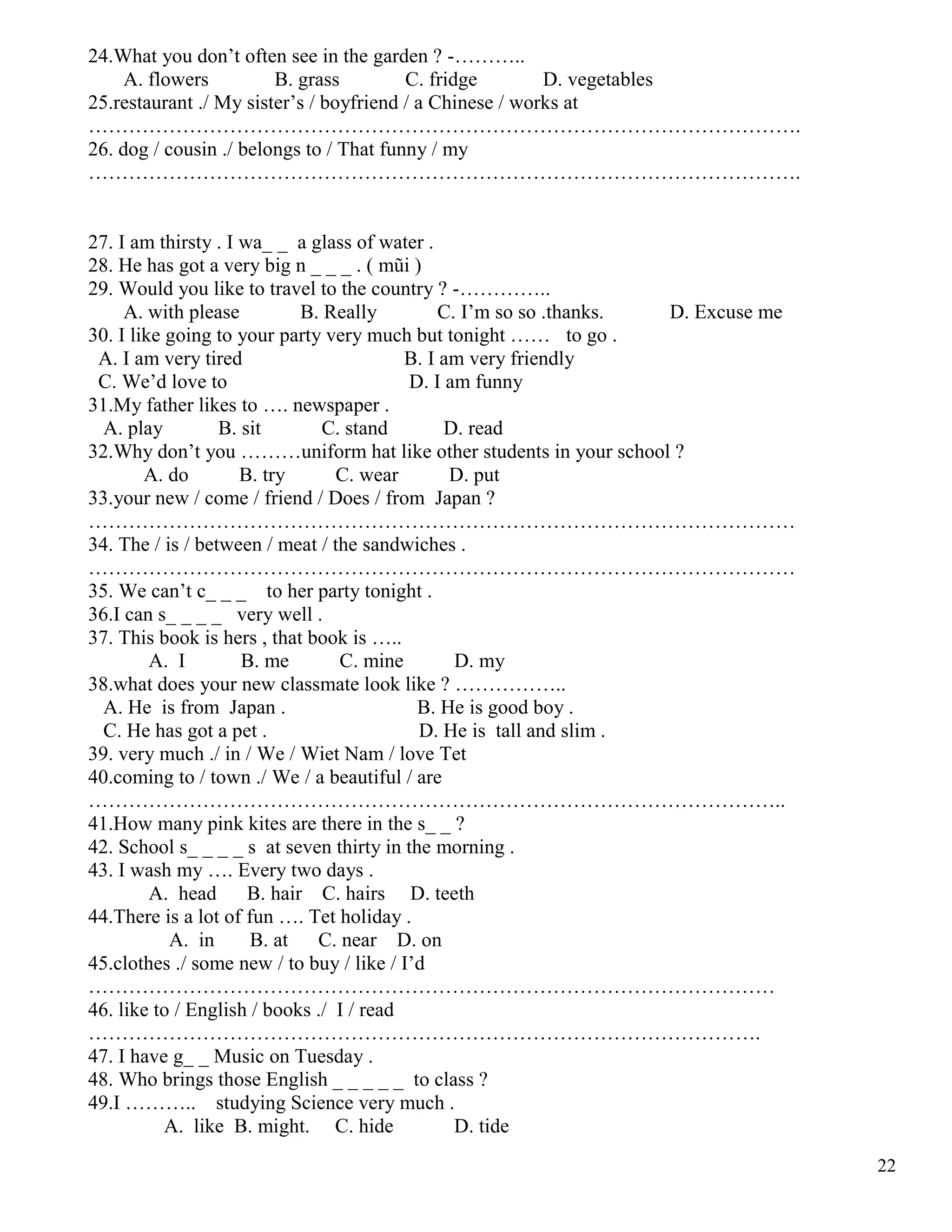 22
24.What you don’t often see in the garden ? -………..
A. flowers B. grass C. fridge D. vegetables
25.restaurant ./ My sister’s / boyfriend / a Chinese / works at
…………………………………………………………………………………………….
26. dog / cousin ./ belongs to / That funny / my
…………………………………………………………………………………………….
27. I am thirsty . I wa_ _ a glass of water .
28. He has got a very big n _ _ _ . ( mũi )
29. Would you like to travel to the country ? -…………..
A. with please B. Really C. I’m so so .thanks. D. Excuse me
30. I like going to your party very much but tonight …… to go .
A. I am very tired B. I am very friendly
C. We’d love to D. I am funny
31.My father likes to …. newspaper .
A. play B. sit C. stand D. read
32.Why don’t you ………uniform hat like other students in your school ?
A. do B. try C. wear D. put
33.your new / come / friend / Does / from Japan ?
……………………………………………………………………………………………
34. The / is / between / meat / the sandwiches .
……………………………………………………………………………………………
35. We can’t c_ _ _ to her party tonight .
36.I can s_ _ _ _ very well .
37. This book is hers , that book is …..
A. I B. me C. mine D. my
38.what does your new classmate look like ? ……………..
A. He is from Japan . B. He is good boy .
C. He has got a pet . D. He is tall and slim .
39. very much ./ in / We / Wiet Nam / love Tet
40.coming to / town ./ We / a beautiful / are
…………………………………………………………………………………………..
41.How many pink kites are there in the s_ _ ?
42. School s_ _ _ _ s at seven thirty in the morning .
43. I wash my …. Every two days .
A. head B. hair C. hairs D. teeth
44.There is a lot of fun …. Tet holiday .
A. in B. at C. near D. on
45.clothes ./ some new / to buy / like / I’d
…………………………………………………………………………………………
46. like to / English / books ./ I / read
……………………………………………………………………………………….
47. I have g_ _ Music on Tuesday .
48. Who brings those English _ _ _ _ _ to class ?
49.I ……….. studying Science very much .
A. like B. might. C. hide D. tide
 