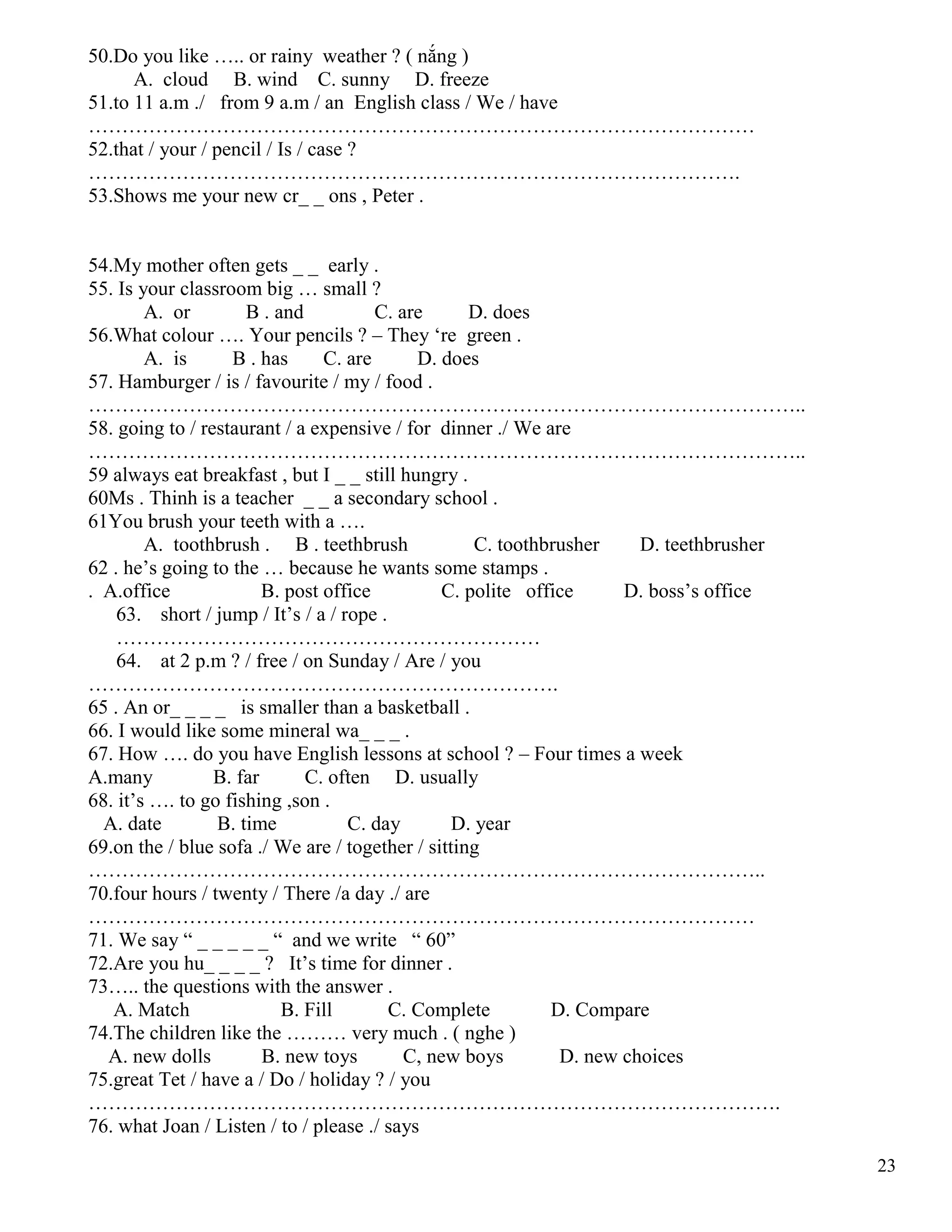 23
50.Do you like ….. or rainy weather ? ( nắng )
A. cloud B. wind C. sunny D. freeze
51.to 11 a.m ./ from 9 a.m / an English class / We / have
………………………………………………………………………………………
52.that / your / pencil / Is / case ?
…………………………………………………………………………………….
53.Shows me your new cr_ _ ons , Peter .
54.My mother often gets _ _ early .
55. Is your classroom big … small ?
A. or B . and C. are D. does
56.What colour …. Your pencils ? – They ‘re green .
A. is B . has C. are D. does
57. Hamburger / is / favourite / my / food .
……………………………………………………………………………………………..
58. going to / restaurant / a expensive / for dinner ./ We are
……………………………………………………………………………………………..
59 always eat breakfast , but I _ _ still hungry .
60Ms . Thinh is a teacher _ _ a secondary school .
61You brush your teeth with a ….
A. toothbrush . B . teethbrush C. toothbrusher D. teethbrusher
62 . he’s going to the … because he wants some stamps .
. A.office B. post office C. polite office D. boss’s office
63. short / jump / It’s / a / rope .
………………………………………………………
64. at 2 p.m ? / free / on Sunday / Are / you
…………………………………………………………….
65 . An or_ _ _ _ is smaller than a basketball .
66. I would like some mineral wa_ _ _ .
67. How …. do you have English lessons at school ? – Four times a week
A.many B. far C. often D. usually
68. it’s …. to go fishing ,son .
A. date B. time C. day D. year
69.on the / blue sofa ./ We are / together / sitting
………………………………………………………………………………………..
70.four hours / twenty / There /a day ./ are
………………………………………………………………………………………
71. We say “ _ _ _ _ _ “ and we write “ 60”
72.Are you hu_ _ _ _ ? It’s time for dinner .
73….. the questions with the answer .
A. Match B. Fill C. Complete D. Compare
74.The children like the ……… very much . ( nghe )
A. new dolls B. new toys C, new boys D. new choices
75.great Tet / have a / Do / holiday ? / you
………………………………………………………………………………………….
76. what Joan / Listen / to / please ./ says
 