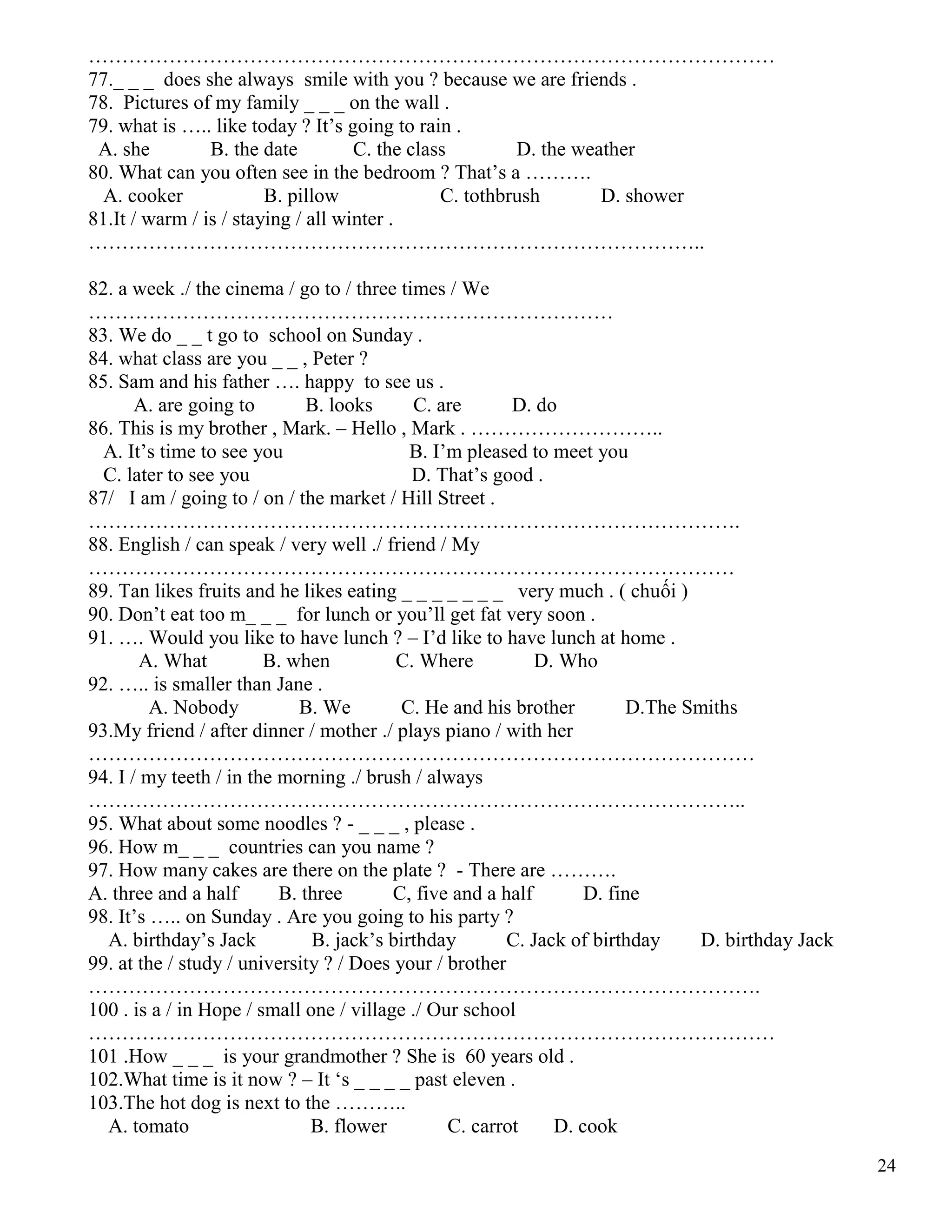 24
…………………………………………………………………………………………
77._ _ _ does she always smile with you ? because we are friends .
78. Pictures of my family _ _ _ on the wall .
79. what is ….. like today ? It’s going to rain .
A. she B. the date C. the class D. the weather
80. What can you often see in the bedroom ? That’s a ……….
A. cooker B. pillow C. tothbrush D. shower
81.It / warm / is / staying / all winter .
………………………………………………………………………………..
82. a week ./ the cinema / go to / three times / We
……………………………………………………………………
83. We do _ _ t go to school on Sunday .
84. what class are you _ _ , Peter ?
85. Sam and his father …. happy to see us .
A. are going to B. looks C. are D. do
86. This is my brother , Mark. – Hello , Mark . ………………………..
A. It’s time to see you B. I’m pleased to meet you
C. later to see you D. That’s good .
87/ I am / going to / on / the market / Hill Street .
…………………………………………………………………………………….
88. English / can speak / very well ./ friend / My
……………………………………………………………………………………
89. Tan likes fruits and he likes eating _ _ _ _ _ _ _ very much . ( chuối )
90. Don’t eat too m_ _ _ for lunch or you’ll get fat very soon .
91. …. Would you like to have lunch ? – I’d like to have lunch at home .
A. What B. when C. Where D. Who
92. ….. is smaller than Jane .
A. Nobody B. We C. He and his brother D.The Smiths
93.My friend / after dinner / mother ./ plays piano / with her
………………………………………………………………………………………
94. I / my teeth / in the morning ./ brush / always
……………………………………………………………………………………..
95. What about some noodles ? - _ _ _ , please .
96. How m_ _ _ countries can you name ?
97. How many cakes are there on the plate ? - There are ……….
A. three and a half B. three C, five and a half D. fine
98. It’s ….. on Sunday . Are you going to his party ?
A. birthday’s Jack B. jack’s birthday C. Jack of birthday D. birthday Jack
99. at the / study / university ? / Does your / brother
……………………………………………………………………………………….
100 . is a / in Hope / small one / village ./ Our school
…………………………………………………………………………………………
101 .How _ _ _ is your grandmother ? She is 60 years old .
102.What time is it now ? – It ‘s _ _ _ _ past eleven .
103.The hot dog is next to the ………..
A. tomato B. flower C. carrot D. cook
 