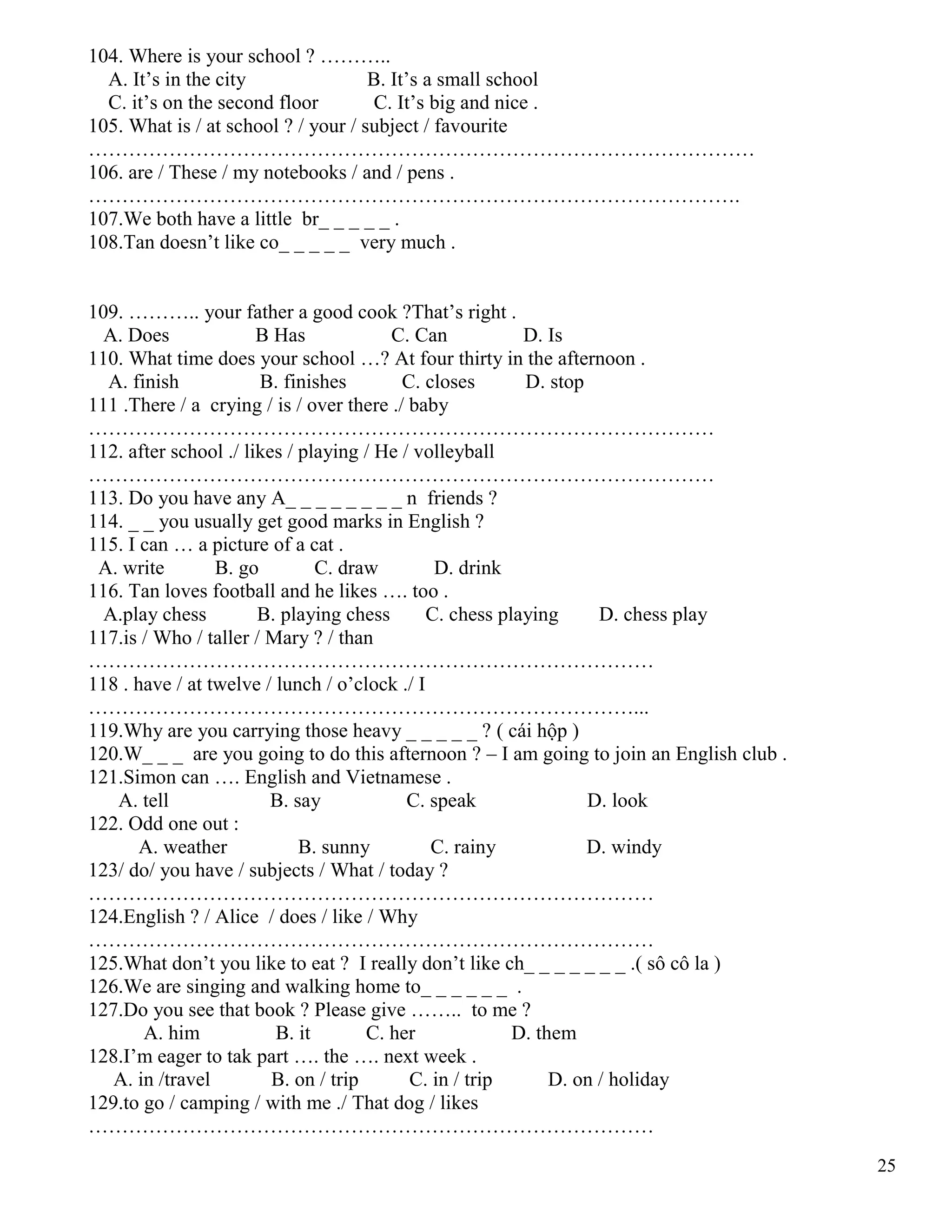 25
104. Where is your school ? ………..
A. It’s in the city B. It’s a small school
C. it’s on the second floor C. It’s big and nice .
105. What is / at school ? / your / subject / favourite
………………………………………………………………………………………
106. are / These / my notebooks / and / pens .
…………………………………………………………………………………….
107.We both have a little br_ _ _ _ _ .
108.Tan doesn’t like co_ _ _ _ _ very much .
109. ……….. your father a good cook ?That’s right .
A. Does B Has C. Can D. Is
110. What time does your school …? At four thirty in the afternoon .
A. finish B. finishes C. closes D. stop
111 .There / a crying / is / over there ./ baby
…………………………………………………………………………………
112. after school ./ likes / playing / He / volleyball
…………………………………………………………………………………
113. Do you have any A_ _ _ _ _ _ _ _ n friends ?
114. _ _ you usually get good marks in English ?
115. I can … a picture of a cat .
A. write B. go C. draw D. drink
116. Tan loves football and he likes …. too .
A.play chess B. playing chess C. chess playing D. chess play
117.is / Who / taller / Mary ? / than
…………………………………………………………………………
118 . have / at twelve / lunch / o’clock ./ I
………………………………………………………………………...
119.Why are you carrying those heavy _ _ _ _ _ ? ( cái hộp )
120.W_ _ _ are you going to do this afternoon ? – I am going to join an English club .
121.Simon can …. English and Vietnamese .
A. tell B. say C. speak D. look
122. Odd one out :
A. weather B. sunny C. rainy D. windy
123/ do/ you have / subjects / What / today ?
…………………………………………………………………………
124.English ? / Alice / does / like / Why
…………………………………………………………………………
125.What don’t you like to eat ? I really don’t like ch_ _ _ _ _ _ _ .( sô cô la )
126.We are singing and walking home to_ _ _ _ _ _ .
127.Do you see that book ? Please give …….. to me ?
A. him B. it C. her D. them
128.I’m eager to tak part …. the …. next week .
A. in /travel B. on / trip C. in / trip D. on / holiday
129.to go / camping / with me ./ That dog / likes
…………………………………………………………………………
 