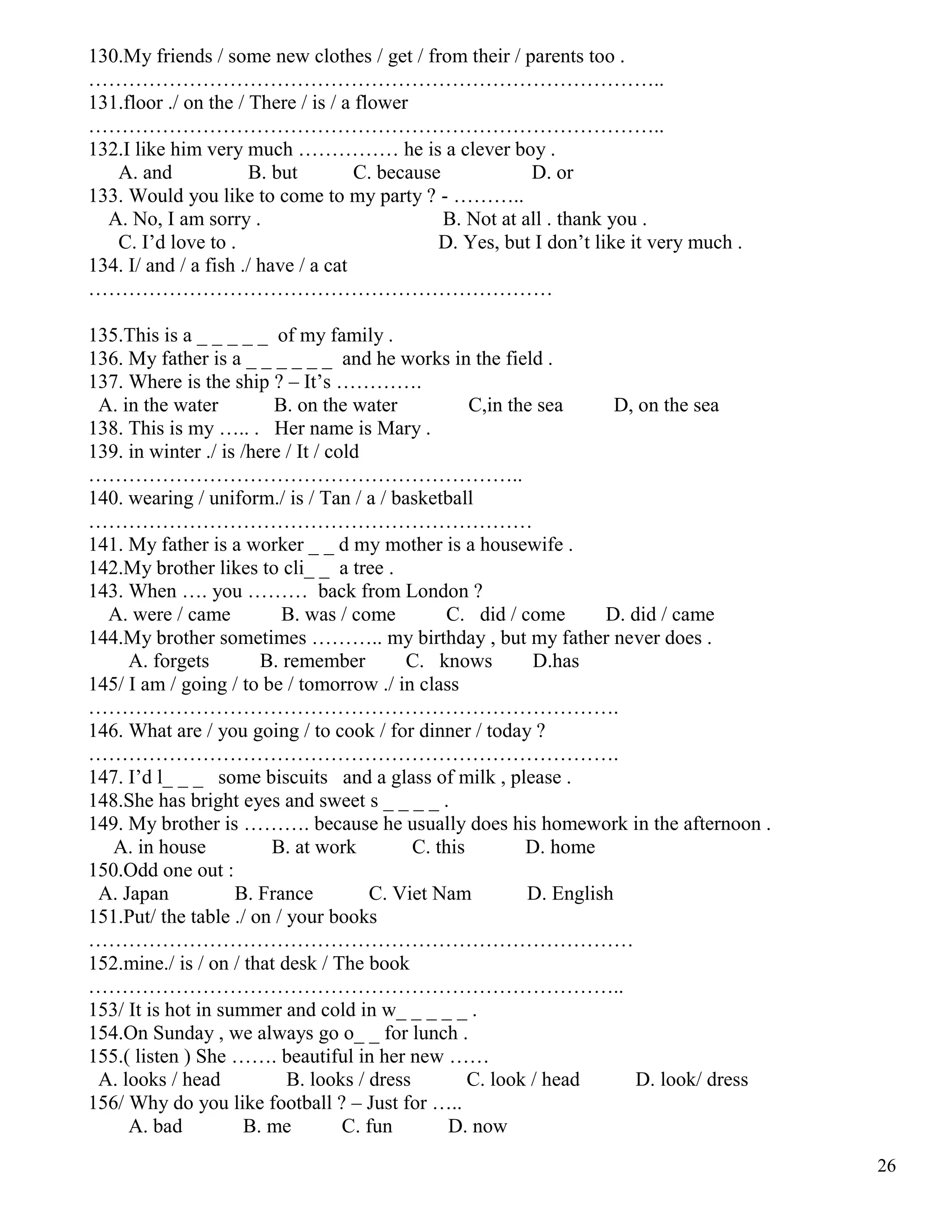 26
130.My friends / some new clothes / get / from their / parents too .
…………………………………………………………………………..
131.floor ./ on the / There / is / a flower
…………………………………………………………………………..
132.I like him very much …………… he is a clever boy .
A. and B. but C. because D. or
133. Would you like to come to my party ? - ………..
A. No, I am sorry . B. Not at all . thank you .
C. I’d love to . D. Yes, but I don’t like it very much .
134. I/ and / a fish ./ have / a cat
……………………………………………………………
135.This is a _ _ _ _ _ of my family .
136. My father is a _ _ _ _ _ _ and he works in the field .
137. Where is the ship ? – It’s ………….
A. in the water B. on the water C,in the sea D, on the sea
138. This is my ….. . Her name is Mary .
139. in winter ./ is /here / It / cold
………………………………………………………..
140. wearing / uniform./ is / Tan / a / basketball
…………………………………………………………
141. My father is a worker _ _ d my mother is a housewife .
142.My brother likes to cli_ _ a tree .
143. When …. you ……… back from London ?
A. were / came B. was / come C. did / come D. did / came
144.My brother sometimes ……….. my birthday , but my father never does .
A. forgets B. remember C. knows D.has
145/ I am / going / to be / tomorrow ./ in class
…………………………………………………………………….
146. What are / you going / to cook / for dinner / today ?
…………………………………………………………………….
147. I’d l_ _ _ some biscuits and a glass of milk , please .
148.She has bright eyes and sweet s _ _ _ _ .
149. My brother is ………. because he usually does his homework in the afternoon .
A. in house B. at work C. this D. home
150.Odd one out :
A. Japan B. France C. Viet Nam D. English
151.Put/ the table ./ on / your books
………………………………………………………………………
152.mine./ is / on / that desk / The book
……………………………………………………………………..
153/ It is hot in summer and cold in w_ _ _ _ _ .
154.On Sunday , we always go o_ _ for lunch .
155.( listen ) She ……. beautiful in her new ……
A. looks / head B. looks / dress C. look / head D. look/ dress
156/ Why do you like football ? – Just for …..
A. bad B. me C. fun D. now
 